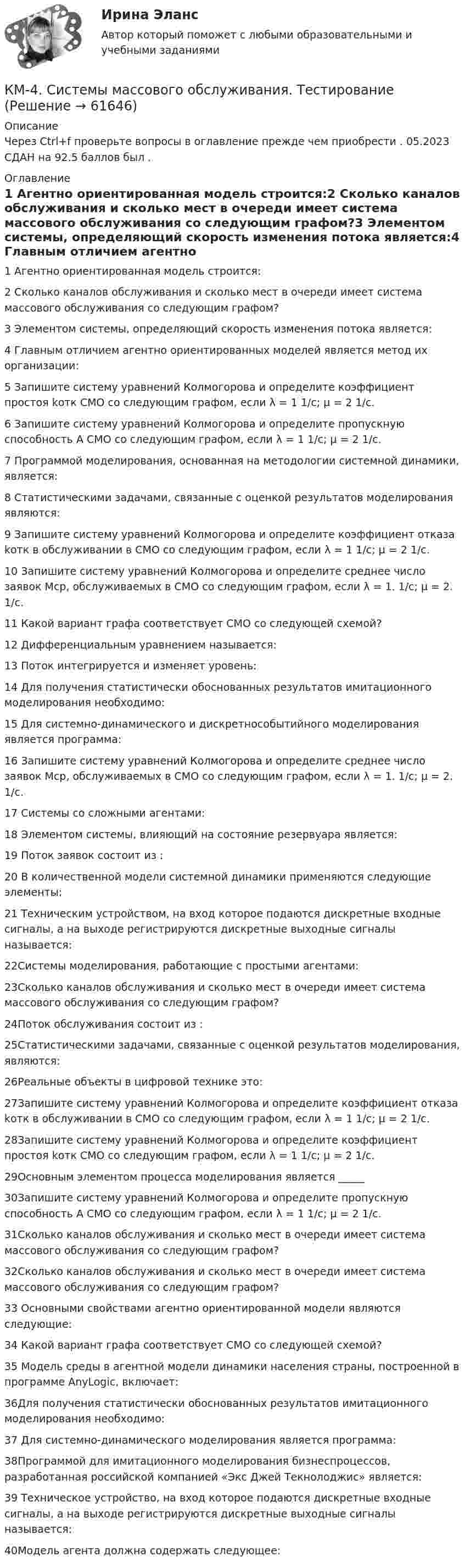      
            Описание
            Через Ctrl+f проверьте вопросы в оглавление прежде чем приобрести . 05.2023 СДАН на 92.5 баллов был . 
            Оглавление
            1 Агентно ориентированная модель строится:2 Сколько каналов обслуживания и сколько мест в очереди имеет система массового обслуживания со следующим графом?3 Элементом системы, определяющий скорость изменения потока является:4 Главным отличием агентно ориентированных моделей является метод их организации: 5 Запишите систему уравнений Колмогорова и определите коэффициент простоя kотк СМО со следующим графом, если λ = 1 1/с; μ = 2 1/с.6 Запишите систему уравнений Колмогорова и определите пропускную способность А СМО со следующим графом, если λ = 1 1/с; μ = 2 1/с.7 Программой моделирования, основанная на методологии системной динамики, является:8 Статистическими задачами, связанные с оценкой результатов моделирования являются:9 Запишите систему уравнений Колмогорова и определите коэффициент отказа kотк в обслуживании в СМО со следующим графом, если λ = 1 1/с; μ = 2 1/с.10 Запишите систему уравнений Колмогорова и определите среднее число заявок Мср, обслуживаемых в СМО со следующим графом, если λ = 1. 1/с; μ = 2. 1/с.11 Какой вариант графа соответствует СМО со следующей схемой?12 Дифференциальным уравнением называется:13 Поток интегрируется и изменяет уровень:14 Для получения статистически обоснованных результатов имитационного моделирования необходимо:15 Для системно-динамического и дискретнособытийного моделирования является программа:16 Запишите систему уравнений Колмогорова и определите среднее число заявок Мср, обслуживаемых в СМО со следующим графом, если λ = 1. 1/с; μ = 2. 1/с.17 Системы со сложными агентами:18 Элементом системы, влияющий на состояние резервуара является:19 Поток заявок состоит из :20 В количественной модели системной динамики применяются следующие элементы:21 Техническим устройством, на вход которое подаются дискретные входные сигналы, а на выходе регистрируются дискретные выходные сигналы называется:22Системы моделирования, работающие с простыми агентами:23Сколько каналов обслуживания и сколько мест в очереди имеет система массового обслуживания со следующим графом?24Поток обслуживания состоит из :25Статистическими задачами, связанные с оценкой результатов моделирования, являются:26Реальные объекты в цифровой технике это:27Запишите систему уравнений Колмогорова и определите коэффициент отказа kотк в обслуживании в СМО со следующим графом, если λ = 1 1/с; μ = 2 1/с.28Запишите систему уравнений Колмогорова и определите коэффициент простоя kотк СМО со следующим графом, если λ = 1 1/с; μ = 2 1/с.29Основным элементом процесса моделирования является _____30Запишите систему уравнений Колмогорова и определите пропускную способность А СМО со следующим графом, если λ = 1 1/с; μ = 2 1/с.31Сколько каналов обслуживания и сколько мест в очереди имеет система массового обслуживания со следующим графом?32Сколько каналов обслуживания и сколько мест в очереди имеет система массового обслуживания со следующим графом?33 Основными свойствами агентно ориентированной модели являются следующие:34 Какой вариант графа соответствует СМО со следующей схемой?35 Модель среды в агентной модели динамики населения страны, построенной в программе AnyLogic, включает:36Для получения статистически обоснованных результатов имитационного моделирования необходимо:37 Для системно-динамического моделирования является программа:38Программой для имитационного моделирования бизнеспроцессов, разработанная российской компанией «Экс Джей Текнолоджис» является:39 Техническое устройство, на вход которое подаются дискретные входные сигналы, а на выходе регистрируются дискретные выходные сигналы называется:40Модель агента должна содержать следующее:  
            
            
            КМ-2. Вычисление числовых характеристик случайных величин. Тест 80%КМ-4. Системы массового обслуживания. Тестирование КМ-5. Анализ бизнес-процесса предприятия. Проектная работаКМ-5. Векторный анализ. 100%КМ-8. Тест. Обработка символьной информации и документов сложной структуры. Файлы 92%К макробарьерам успешной коммуникации относятК маркетинговым решениям, которые принимаются при стратегии распределения товара, относят … (укажите 4 варианта ответа)Ключевую ставку назначаетКлючевые тенденции мирового рынка - отскок акцийКлючевыми проблемами экономики являются ответы на такие вопросы, как «…» (укажите 3 варианта ответа)Ключевыми являются ... функции финансовКлюч шифра - это ...КМ-1. Методы анализа линейных электрических цепей в установившемся режимеКМ-2. Анализ электрических цепей с многополюсными элементами 70%