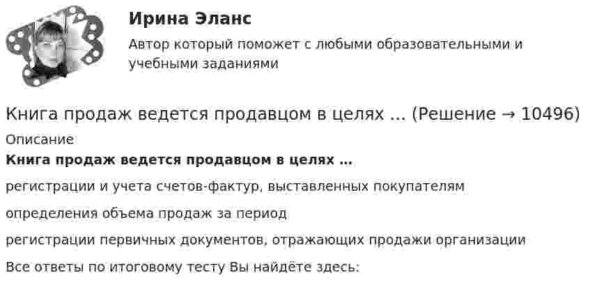      
          Описание
          Книга продаж ведется продавцом в целях …регистрации и учета счетов-фактур, выставленных покупателям определения объема продаж за периодрегистрации первичных документов, отражающих продажи организацииВсе ответы по итоговому тесту Вы найдёте здесь:   
            
            
            К неявным издержкам следует отнести … (укажите 2 варианта ответа)Книга продаж ведется продавцом в целях …К нити подвешен груз 0,5 кг. Найти силу натяжения нити, если груз опускается с ускорением 5 м/с2.К нити подвешен груз весом 9,8 Н. Найти натяжение нити, если нить с грузом: 1) поднимать с ускорением 5 м/с2; 2) опускать с тем же ускорением.Коаксиальный кабель представляет собой длинную металлическую тонкостенную трубку радиуса R = 10 мм, вдоль оси которой расположен тонкий провод. Силы токов в трубке и проводе равны, направления противоположны.К области изучения микроэкономики можно отнести ситуацию, когда … (укажите 2 варианта ответа)К ободу диска массой 5 кг приложена постоянная касательная сила 2 Н. Какую кинетическую энергию будет иметь диск через 5 секунд после начала действия силы?К недостаткам матричных организационных структур относится то, что …К недостаткам МОП-транзисторов относитсяК недостаткам оптронной развязки в ФИУ не относитсяК недостаткам функциональных организационных структур относится …К недостаткам чистой конкуренции относят … (укажите 3 варианта ответа)К некоммерческим организациям относятся ...К нематериальным активам следует относить …
