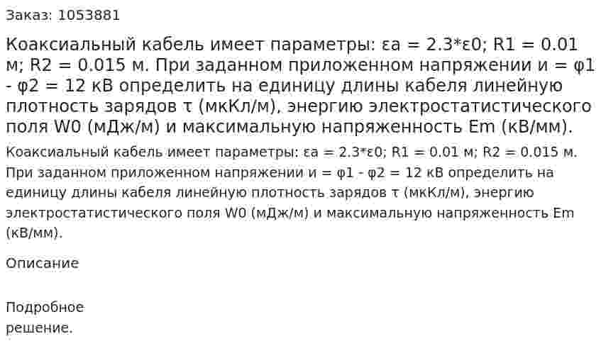 Коаксиальный кабель имеет параметры: εа = 2.3*ε0; R1 = 0.01 м; R2 = 0.015 м. При заданном приложенном напряжении и = φ1 - φ2 = 12 кВ определить на единицу длины кабеля линейную плотность зарядов τ (мкКл/м), энергию электростатистического поля W0 (мДж/м) и максимальную напряженность Еm (кВ/мм). 