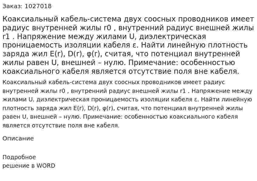 Коаксиальный кабель-система двух соосных проводников имеет радиус внутренней жилы r0 , внутренний радиус внешней жилы r1 . Напряжение между жилами U, диэлектрическая проницаемость изоляции кабеля ε. Найти линейную плотность заряда жил E(r), D(r), φ(r), считая, что потенциал внутренней жилы равен U, внешней – нулю. Примечание: особенностью коаксиального кабеля является отсутствие поля вне кабеля. 