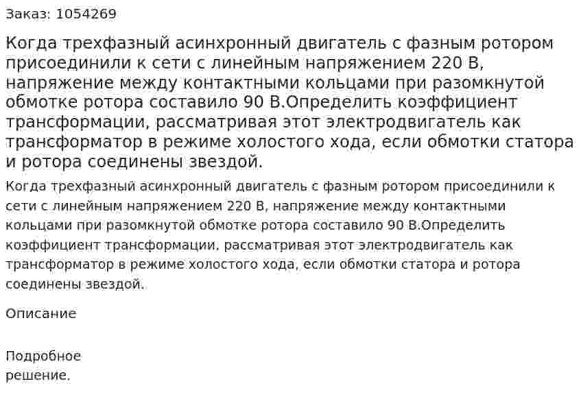 Когда трехфазный асинхронный двигатель с фазным ротором присоединили к сети с линейным напряжением 220 В, напряжение между контактными кольцами при разомкнутой обмотке ротора составило 90 В.Определить коэффициент трансформации, рассматривая этот электродвигатель как трансформатор в режиме холостого хода, если обмотки статора и ротора соединены звездой.  