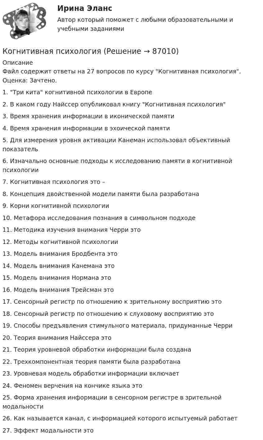     
            Описание
            Файл содержит ответы на 27 вопросов по курсу Когнитивная психология. Оценка: Зачтено.1.   Три кита когнитивной психологии в Европе2.   В каком году Найссер опубликовал книгу Когнитивная психология3.   Время хранения информации в иконической памяти4.   Время хранения информации в эхоической памяти5.   Для измерения уровня активации Канеман использовал объективный показатель6.   Изначально основные подходы к исследованию памяти в когнитивной психологии7.   Когнитивная психология это –8.   Концепция двойственной модели памяти была разработана9.   Корни когнитивной психологии10.                     Метафора исследования познания в символьном подходе11.                     Методика изучения внимания Черри это12.                     Методы когнитивной психологии13.                     Модель внимания Бродбента это14.                     Модель внимания Канемана это15.                     Модель внимания Нормана это16.                     Модель внимания Трейсман это17.                     Сенсорный регистр по отношению к зрительному восприятию это18.                     Сенсорный регистр по отношению к слуховому восприятию это19.                     Способы предъявления стимульного материала, придуманные Черри20.                     Теория внимания Найссера это21.                     Теория уровневой обработки информации была создана22.                     Трехкомпонентная теория памяти была разработана23.                     Уровневая модель обработки информации включает24.                     Феномен верчения на кончике языка это25.                     Форма хранения информации в сенсорном регистре в зрительной модальности26.                     Как называется канал, с информацией которого испытуемый работает27.                     Эффект модальности это   
            
            
            Когда у лыжника на дистанции значительно усиливается дыхание, легочная вентиляция ...Когнитивная психология Когнитивная психология Когнитивные нарушения при шизофрении [Ответы]Когнитивные подходы в практике социальной работы. Роль социального работника в преодолении негативных ситуацийКогнитивные технологии.Кого и почему можно назвать естественным монополистомКогда предложение принять участие в конкурсе направляется определенному кругу лиц по выбору организатора конкурса - это ...Когда предприятия получили возможность быть сертифицированными в соответствии с EMAS?Когда проводятся внеочередные осмотры кабельных линий: Выберите один или несколько ответов: a.во время таяния снега, ледоходов, паводков b.после пробоя и выхода из строя КЛ c.при срабатывании защиты d.после ливней в период осенних дождейКогда противоборствующие стороны осознают причину и цель конфликта, оценивают свои возможности, ищут сторонников, вырабатывают стратегию и тактику действий - это ... ситуация Когда противоборствующие стороны осознают причину и цель, оценивают свои возможности, ищут сторонников, вырабатывают стратегию и тактику действий -это ...Когда разрешается принимать сечение подкрановых балок из прокатного широкополочного двутавра? ТулГУКогда рост занятости в процессе производства женщин, имеющих малолетних детей, сопровождается увеличением спроса на услуги профессиональных нянь, – это наглядный пример функционирования рынка …