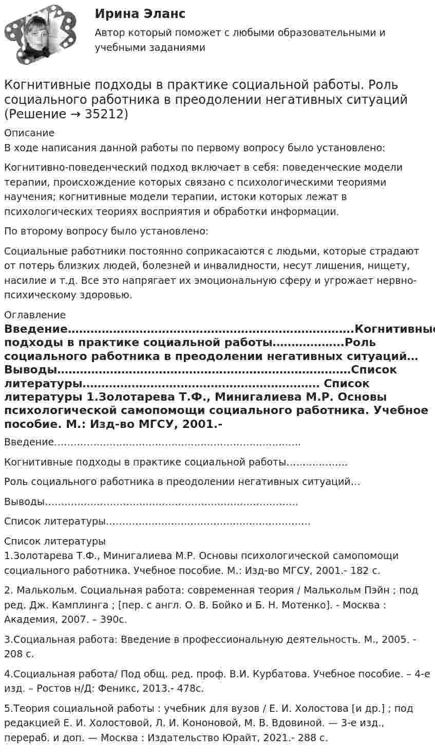      
          Описание
          В ходе написания данной работы по первому вопросу было установлено:Когнитивно-поведенческий подход включает в себя: поведенческие модели терапии, происхождение которых связано с психологическими теориями научения; когнитивные модели терапии, истоки которых лежат в психологических теориях восприятия и обработки информации.По второму вопросу было установлено:Социальные работники постоянно соприкасаются с людьми, которые страдают от потерь близких людей, болезней и инвалидности, несут лишения, нищету, насилие и т.д. Все это напрягает их эмоциональную сферу и угрожает нервно-психическому здоровью. 
          Оглавление
          Введение………………………………………………………………….Когнитивные подходы в практике социальной работы……………….Роль социального работника в преодолении негативных ситуаций…Выводы……………………………………………………………………Список литературы……………………………………………………… 
          Список литературы
          1.Золотарева Т.Ф., Минигалиева М.Р. Основы психологической самопомощи социального работника. Учебное пособие. М.: Изд-во МГСУ, 2001.- 182 c.2. Малькольм. Социальная работа: современная теория / Малькольм Пэйн ; под ред. Дж. Камплинга ; [пер. с англ. О. В. Бойко и Б. Н. Мотенко]. - Москва : Академия, 2007. – 390с.3.Социальная работа: Введение в профессиональную деятельность. М., 2005. - 208 с.4.Социальная работа/ Под общ. ред. проф. В.И. Курбатова. Учебное пособие. – 4-е изд. – Ростов н/Д: Феникс, 2013.- 478с.5.Теория социальной работы : учебник для вузов / Е. И. Холостова [и др.] ; под редакцией Е. И. Холостовой, Л. И. Кононовой, М. В. Вдовиной. — 3-е изд., перераб. и доп. — Москва : Издательство Юрайт, 2021.- 288 с. 
            
            
            Когнитивные нарушения при шизофрении [Ответы]Когнитивные подходы в практике социальной работы. Роль социального работника в преодолении негативных ситуацийКогнитивные технологии.Кого и почему можно назвать естественным монополистомКодекс профессиональной этики государственного гражданского служащего утверждается:...Кодекс этики и служебного поведения федеральных государственных служащих Следственного комитета Российской Федерации был утвержден …«Кодекс этических норм» на предприятии. Его роль и значениеКогда противоборствующие стороны осознают причину и цель конфликта, оценивают свои возможности, ищут сторонников, вырабатывают стратегию и тактику действий - это ... ситуация Когда противоборствующие стороны осознают причину и цель, оценивают свои возможности, ищут сторонников, вырабатывают стратегию и тактику действий -это ...Когда разрешается принимать сечение подкрановых балок из прокатного широкополочного двутавра? ТулГУКогда рост занятости в процессе производства женщин, имеющих малолетних детей, сопровождается увеличением спроса на услуги профессиональных нянь, – это наглядный пример функционирования рынка …Когда тарифы снижаются, …Когда у лыжника на дистанции значительно усиливается дыхание, легочная вентиляция ...Когнитивная психология 