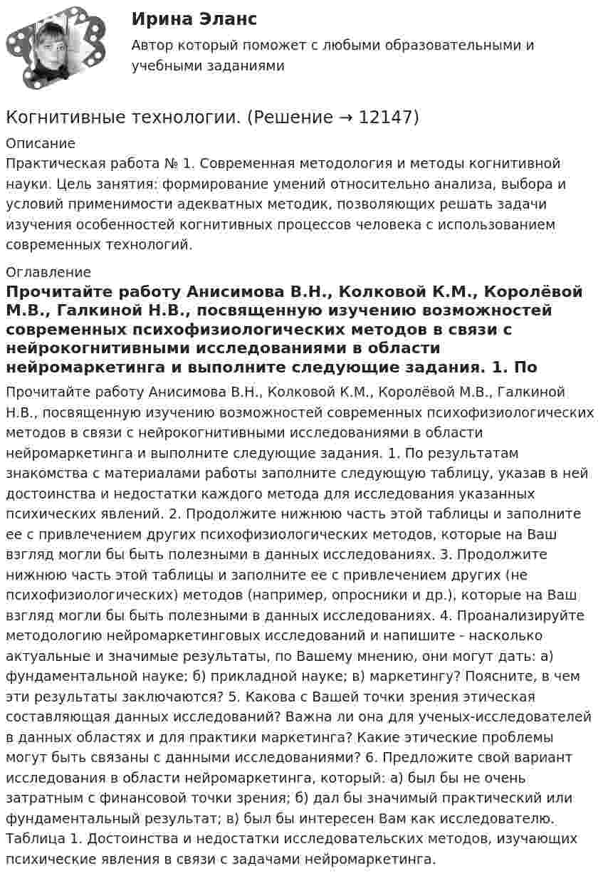     
          Описание
          Практическая работа № 1. Современная методология и методы когнитивной науки. Цель занятия: формирование умений относительно анализа, выбора и условий применимости адекватных методик, позволяющих решать задачи изучения особенностей когнитивных процессов человека с использованием современных технологий. 
          Оглавление
          Прочитайте работу Анисимова В.Н., Колковой К.М., Королёвой М.В., Галкиной Н.В., посвященную изучению возможностей современных психофизиологических методов в связи с нейрокогнитивными исследованиями в области нейромаркетинга и выполните следующие задания. 1. По результатам знакомства с материалами работы заполните следующую таблицу, указав в ней достоинства и недостатки каждого метода для исследования указанных психических явлений. 2. Продолжите нижнюю часть этой таблицы и заполните ее с привлечением других психофизиологических методов, которые на Ваш взгляд могли бы быть полезными в данных исследованиях. 3. Продолжите нижнюю часть этой таблицы и заполните ее с привлечением других (не психофизиологических) методов (например, опросники и др.), которые на Ваш взгляд могли бы быть полезными в данных исследованиях. 4. Проанализируйте методологию нейромаркетинговых исследований и напишите - насколько актуальные и значимые результаты, по Вашему мнению, они могут дать: а) фундаментальной науке; б) прикладной науке; в) маркетингу? Поясните, в чем эти результаты заключаются? 5. Какова с Вашей точки зрения этическая составляющая данных исследований? Важна ли она для ученых-исследователей в данных областях и для практики маркетинга? Какие этические проблемы могут быть связаны с данными исследованиями? 6. Предложите свой вариант исследования в области нейромаркетинга, который: а) был бы не очень затратным с финансовой точки зрения; б) дал бы значимый практический или фундаментальный результат; в) был бы интересен Вам как исследователю. Таблица 1. Достоинства и недостатки исследовательских методов, изучающих психические явления в связи с задачами нейромаркетинга. 
            
            
            Когнитивные подходы в практике социальной работы. Роль социального работника в преодолении негативных ситуацийКогнитивные технологии.Кого и почему можно назвать естественным монополистомКодекс профессиональной этики государственного гражданского служащего утверждается:...Кодекс этики и служебного поведения федеральных государственных служащих Следственного комитета Российской Федерации был утвержден …«Кодекс этических норм» на предприятии. Его роль и значениеКодирование Рида-Маллера, консольная программа C++Когда противоборствующие стороны осознают причину и цель, оценивают свои возможности, ищут сторонников, вырабатывают стратегию и тактику действий -это ...Когда разрешается принимать сечение подкрановых балок из прокатного широкополочного двутавра? ТулГУКогда рост занятости в процессе производства женщин, имеющих малолетних детей, сопровождается увеличением спроса на услуги профессиональных нянь, – это наглядный пример функционирования рынка …Когда тарифы снижаются, …Когда у лыжника на дистанции значительно усиливается дыхание, легочная вентиляция ...Когнитивная психология Когнитивная психология 