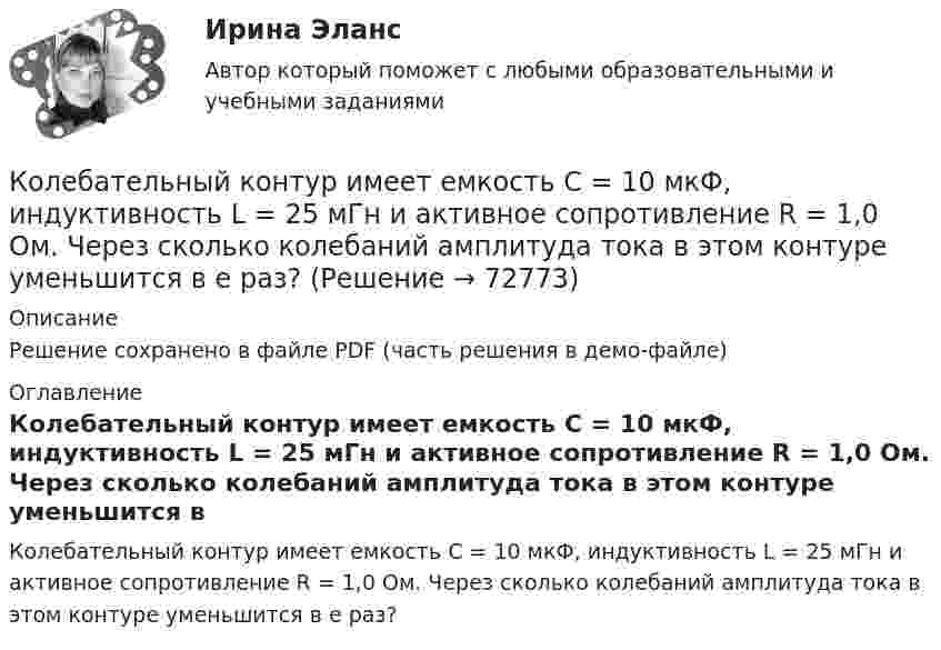     
            Описание
            Решение сохранено в файле PDF (часть решения в демо-файле) 
            Оглавление
            Колебательный контур имеет емкость С = 10 мкФ, индуктивность L = 25 мГн и активное сопротивление R = 1,0 Ом. Через сколько колебаний амплитуда тока в этом контуре уменьшится в e раз?  
            
            
            Колебательный контур аппарата для терапевтической диатермии состоит из катушки индуктивности и конденсатора ёмкостью 300 пФ. Определить индуктивность катушки, если частота генератора – 1 МГц.Колебательный контур имеет емкость С = 10 мкФ, индуктивность L = 25 мГн и активное сопротивление R = 1,0 Ом. Через сколько колебаний амплитуда тока в этом контуре уменьшится в e раз?Колебательный контур имеет индуктивность 0,01 Гн, ёмкость 4 мкФ и сопротивление 2 Ом. Определить логарифмический декремент затухания и добротность контура. Записать уравнение затухающих колебаний для заряда. Колебательный контур имеет индуктивность 25 мГн, ёмкость конденсатора 10 мкФ. Определите сопротивление контура, если амплитуда тока уменьшилась в е раз за 16 колебаний?Колебательный контур имеет индуктивность L = 1,6 мГн, ёмкость C = 0,04 мкФ и максимальное напряжение на зажимах U = 200 В. Чему равна максимальная сила тока в контуре? Сопротивление контура ничтожно мало.Колебательный контур, подключенный к генератору, содержит резистор сопротивлением 5 Ом, катушку индуктивностью 5 Гн и конденсатор. Определите электроёмкость конденсатора, при которой в контуре возникает резонансКолебательный контур приёмника состоит из слюдяного (e = 7) конденсатора с площадью пластин S = 800 см2, расстоянием между ними d = 1 мм и катушки индуктивности. Найти резонансную длину l волны контура,Колебания материальной точки массой m = 0,1 г происходит согласно уравнению  x = A coswt,  где A = 5 см, w = 20 с-1. Определить максимальное значение возвращающей силы и полную энергию колебаний.Колебания материальной точки происходят согласно уравнению  x = A coswt,  где A = 8 см, w = p/6 с-1. В момент, когда возвращающая сила F в первый раз достигла значения -5 мН, Колебания материальной точки происходят согласно уравнению  x = A coswt,  где A = 8 см, w = p/6 с-1. В момент, когда возвращающая сила в первый раз достигла значения F = – 5 мНКолебания материальной точки совершаются по закону  x = 0,6 cos(4pt + p/2) (м).  Найти максимальную скорость, максимальное ускорение колеблющейся точки, а также период колебаний.Колебания точки происходят по закону  x = A · cos(wt + j0).  В некоторый момент времени смещение точки равно x = 5 см, её скорость u = 20 см/с и ускорение a = -80 см/с2. Колебания точки происходят по закону  x = A cos(wt + j).  В некоторый момент времени смещение x точки равно 5 см, её скорость u = 20 см/с и ускорение a = -80 см/с2.Колебательная система совершает затухающие колебания с частотой 500 Гц. Определить частоту собственных колебаний, если резонансная частота 100 Гц.  