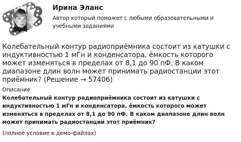     
            Описание
            Колебательный контур радиоприёмника состоит из катушки с индуктивностью 1 мГн и конденсатора, ёмкость которого может изменяться в пределах от 8,1 до 90 пФ. В каком диапазоне длин волн может принимать радиостанции этот приёмник?(полное условие в демо-файлах)   
            
            
            Колебательный контур радиоприёмника состоит из катушки индуктивностью 1 мГн и переменного конденсатора, ёмкость которого может изменяться в пределах от 9,7 до 92 пФ. В каком диапазоне длин волн может принимать радиостанции этот приёмник?Колебательный контур радиоприёмника состоит из катушки с индуктивностью 1 мГн и конденсатора, ёмкость которого может изменяться в пределах от 8,1 до 90 пФ. В каком диапазоне длин волн может принимать радиостанции этот приёмник?Колебательный контур содержит катушку индуктивностью 5 мГн и конденсатор ёмкостью 2 мкФ. Для поддержания в колебательном контуре незатухающих гармонических колебаний с амплитудным значением напряженияКолебательный контур содержит катушку индуктивностью 6 мкГн и конденса-тор ёмкостью 1,2 нФ. Для поддержания в колебательном контуре незатухающих гармонических колебаний с амплитудным значением напряжения на конденсатореКолебательный контур содержит конденсатор ёмкостью 5 нФ и катушку индуктивностью 5 мкГн и активным сопротивлением 0,1 Ом. Определите среднюю мощность, потребляемую колебательным контуром, Колебательный контур содержит конденсатор ёмкостью 800 пФ и катушку индуктивностью 2 мкГн. Каков период собственных колебаний контура?Колебательный контур содержит конденсатор емкостью 8*10-12 Ф и катушку индуктивностью 0,5 мГн. Каково максимальное напряжение на обкладках конденсатора, если максимальная сила тока 40мА?Колебательный контур аппарата для терапевтической диатермии состоит из катушки индуктивности и конденсатора ёмкостью 300 пФ. Определить индуктивность катушки, если частота генератора – 1 МГц.Колебательный контур имеет емкость С = 10 мкФ, индуктивность L = 25 мГн и активное сопротивление R = 1,0 Ом. Через сколько колебаний амплитуда тока в этом контуре уменьшится в e раз?Колебательный контур имеет индуктивность 0,01 Гн, ёмкость 4 мкФ и сопротивление 2 Ом. Определить логарифмический декремент затухания и добротность контура. Записать уравнение затухающих колебаний для заряда. Колебательный контур имеет индуктивность 25 мГн, ёмкость конденсатора 10 мкФ. Определите сопротивление контура, если амплитуда тока уменьшилась в е раз за 16 колебаний?Колебательный контур имеет индуктивность L = 1,6 мГн, ёмкость C = 0,04 мкФ и максимальное напряжение на зажимах U = 200 В. Чему равна максимальная сила тока в контуре? Сопротивление контура ничтожно мало.Колебательный контур, подключенный к генератору, содержит резистор сопротивлением 5 Ом, катушку индуктивностью 5 Гн и конденсатор. Определите электроёмкость конденсатора, при которой в контуре возникает резонансКолебательный контур приёмника состоит из слюдяного (e = 7) конденсатора с площадью пластин S = 800 см2, расстоянием между ними d = 1 мм и катушки индуктивности. Найти резонансную длину l волны контура,