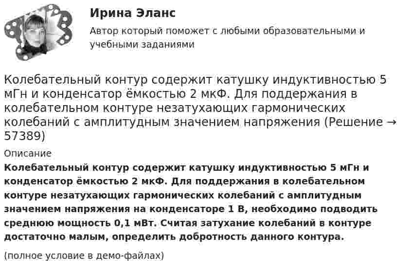     
            Описание
            Колебательный контур содержит катушку индуктивностью 5 мГн и конденсатор ёмкостью 2 мкФ. Для поддержания в колебательном контуре незатухающих гармонических колеба­ний с амплитудным значением напряжения на конденсаторе 1 В, необходимо подводить среднюю мощность 0,1 мВт. Считая затухание колебаний в контуре достаточно малым, определить добротность данного контура.(полное условие в демо-файлах)   
            
            
            Колебательный контур радиоприёмника состоит из катушки с индуктивностью 1 мГн и конденсатора, ёмкость которого может изменяться в пределах от 8,1 до 90 пФ. В каком диапазоне длин волн может принимать радиостанции этот приёмник?Колебательный контур содержит катушку индуктивностью 5 мГн и конденсатор ёмкостью 2 мкФ. Для поддержания в колебательном контуре незатухающих гармонических колебаний с амплитудным значением напряженияКолебательный контур содержит катушку индуктивностью 6 мкГн и конденса-тор ёмкостью 1,2 нФ. Для поддержания в колебательном контуре незатухающих гармонических колебаний с амплитудным значением напряжения на конденсатореКолебательный контур содержит конденсатор ёмкостью 5 нФ и катушку индуктивностью 5 мкГн и активным сопротивлением 0,1 Ом. Определите среднюю мощность, потребляемую колебательным контуром, Колебательный контур содержит конденсатор ёмкостью 800 пФ и катушку индуктивностью 2 мкГн. Каков период собственных колебаний контура?Колебательный контур содержит конденсатор емкостью 8*10-12 Ф и катушку индуктивностью 0,5 мГн. Каково максимальное напряжение на обкладках конденсатора, если максимальная сила тока 40мА?Колебательный контур содержит конденсатор емкостью C, катушку индуктивностью L и активное сопротивление R. Найдите отношение энергии магнитного поля к энергии электрического поля в контуре в момент максимального значения силы токаКолебательный контур имеет емкость С = 10 мкФ, индуктивность L = 25 мГн и активное сопротивление R = 1,0 Ом. Через сколько колебаний амплитуда тока в этом контуре уменьшится в e раз?Колебательный контур имеет индуктивность 0,01 Гн, ёмкость 4 мкФ и сопротивление 2 Ом. Определить логарифмический декремент затухания и добротность контура. Записать уравнение затухающих колебаний для заряда. Колебательный контур имеет индуктивность 25 мГн, ёмкость конденсатора 10 мкФ. Определите сопротивление контура, если амплитуда тока уменьшилась в е раз за 16 колебаний?Колебательный контур имеет индуктивность L = 1,6 мГн, ёмкость C = 0,04 мкФ и максимальное напряжение на зажимах U = 200 В. Чему равна максимальная сила тока в контуре? Сопротивление контура ничтожно мало.Колебательный контур, подключенный к генератору, содержит резистор сопротивлением 5 Ом, катушку индуктивностью 5 Гн и конденсатор. Определите электроёмкость конденсатора, при которой в контуре возникает резонансКолебательный контур приёмника состоит из слюдяного (e = 7) конденсатора с площадью пластин S = 800 см2, расстоянием между ними d = 1 мм и катушки индуктивности. Найти резонансную длину l волны контура,Колебательный контур радиоприёмника состоит из катушки индуктивности 10 мГн и двух параллельно соединённых конденсаторов. Ёмкость одного постоянна и равна 10 пФ, а ёмкость второго может изменяться в пределах