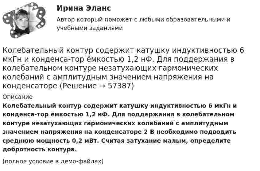    
            Описание
            Колебательный контур содержит катушку индуктивностью 6 мкГн и конденса-тор ёмкостью 1,2 нФ. Для поддержания в колебательном контуре незатухающих гармонических колебаний с амплитудным значением напряжения на конденсаторе 2 В необходимо подводить среднюю мощность 0,2 мВт. Считая затухание малым, определите добротность контура.(полное условие в демо-файлах)   
            
            
            Колебательный контур содержит катушку индуктивностью 5 мГн и конденсатор ёмкостью 2 мкФ. Для поддержания в колебательном контуре незатухающих гармонических колебаний с амплитудным значением напряженияКолебательный контур содержит катушку индуктивностью 6 мкГн и конденса-тор ёмкостью 1,2 нФ. Для поддержания в колебательном контуре незатухающих гармонических колебаний с амплитудным значением напряжения на конденсатореКолебательный контур содержит конденсатор ёмкостью 5 нФ и катушку индуктивностью 5 мкГн и активным сопротивлением 0,1 Ом. Определите среднюю мощность, потребляемую колебательным контуром, Колебательный контур содержит конденсатор ёмкостью 800 пФ и катушку индуктивностью 2 мкГн. Каков период собственных колебаний контура?Колебательный контур содержит конденсатор емкостью 8*10-12 Ф и катушку индуктивностью 0,5 мГн. Каково максимальное напряжение на обкладках конденсатора, если максимальная сила тока 40мА?Колебательный контур содержит конденсатор емкостью C, катушку индуктивностью L и активное сопротивление R. Найдите отношение энергии магнитного поля к энергии электрического поля в контуре в момент максимального значения силы токаКолебательный контур содержит конденсатор электроёмкостью C = 8 пФ и катушку индуктивностью L = 0,5 мГн. Каково максимальное напряжение Umax на обкладках конденсатора, если максимальное значение силы тока в контуре Imax = 2 мА?Колебательный контур имеет индуктивность 0,01 Гн, ёмкость 4 мкФ и сопротивление 2 Ом. Определить логарифмический декремент затухания и добротность контура. Записать уравнение затухающих колебаний для заряда. Колебательный контур имеет индуктивность 25 мГн, ёмкость конденсатора 10 мкФ. Определите сопротивление контура, если амплитуда тока уменьшилась в е раз за 16 колебаний?Колебательный контур имеет индуктивность L = 1,6 мГн, ёмкость C = 0,04 мкФ и максимальное напряжение на зажимах U = 200 В. Чему равна максимальная сила тока в контуре? Сопротивление контура ничтожно мало.Колебательный контур, подключенный к генератору, содержит резистор сопротивлением 5 Ом, катушку индуктивностью 5 Гн и конденсатор. Определите электроёмкость конденсатора, при которой в контуре возникает резонансКолебательный контур приёмника состоит из слюдяного (e = 7) конденсатора с площадью пластин S = 800 см2, расстоянием между ними d = 1 мм и катушки индуктивности. Найти резонансную длину l волны контура,Колебательный контур радиоприёмника состоит из катушки индуктивности 10 мГн и двух параллельно соединённых конденсаторов. Ёмкость одного постоянна и равна 10 пФ, а ёмкость второго может изменяться в пределахКолебательный контур радиоприёмника состоит из катушки индуктивностью 1 мГн и переменного конденсатора, ёмкость которого может изменяться в пределах от 9,7 до 92 пФ. В каком диапазоне длин волн может принимать радиостанции этот приёмник?