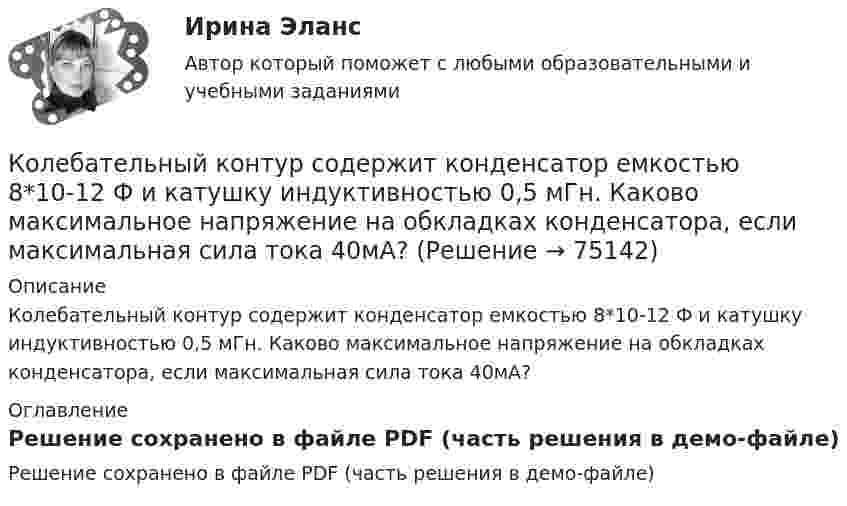     
            Описание
            Колебательный контур содержит конденсатор емкостью 8*10-12 Ф и катушку индуктивностью 0,5 мГн. Каково максимальное напряжение на обкладках конденсатора, если максимальная сила тока 40мА? 
            Оглавление
            Решение сохранено в файле PDF (часть решения в демо-файле)  
            
            
            Колебательный контур содержит конденсатор ёмкостью 800 пФ и катушку индуктивностью 2 мкГн. Каков период собственных колебаний контура?Колебательный контур содержит конденсатор емкостью 8*10-12 Ф и катушку индуктивностью 0,5 мГн. Каково максимальное напряжение на обкладках конденсатора, если максимальная сила тока 40мА?Колебательный контур содержит конденсатор емкостью C, катушку индуктивностью L и активное сопротивление R. Найдите отношение энергии магнитного поля к энергии электрического поля в контуре в момент максимального значения силы токаКолебательный контур содержит конденсатор электроёмкостью C = 8 пФ и катушку индуктивностью L = 0,5 мГн. Каково максимальное напряжение Umax на обкладках конденсатора, если максимальное значение силы тока в контуре Imax = 2 мА?Колебательный контур содержит конденсатор электроёмкостью C = 8 пФ и катушку индуктивностью L = 0,5 мГн. Определить максимальное напряжение Um на обкладках конденсатора, если максимальная сила тока в контуре Im = 40 мА. Колебательный контур состоит из индуктивности 10-2 Гн, ёмкости 0,405 мкФ и сопротивления 2 Ом. Найти, во сколько раз уменьшится разность потенциалов на обкладках конденсатора за время одного периода. Округлить до сотых.Колебательный контур состоит из катушки индуктивности 0,01 мГн и конденсатора. Конденсатор заряжен количеством электричества 2,5 мкКл. Максимальная разность потенциалов на обкладках конденсатора 100 В. Определить длину волны,Колебательный контур, подключенный к генератору, содержит резистор сопротивлением 5 Ом, катушку индуктивностью 5 Гн и конденсатор. Определите электроёмкость конденсатора, при которой в контуре возникает резонансКолебательный контур приёмника состоит из слюдяного (e = 7) конденсатора с площадью пластин S = 800 см2, расстоянием между ними d = 1 мм и катушки индуктивности. Найти резонансную длину l волны контура,Колебательный контур радиоприёмника состоит из катушки индуктивности 10 мГн и двух параллельно соединённых конденсаторов. Ёмкость одного постоянна и равна 10 пФ, а ёмкость второго может изменяться в пределахКолебательный контур радиоприёмника состоит из катушки индуктивностью 1 мГн и переменного конденсатора, ёмкость которого может изменяться в пределах от 9,7 до 92 пФ. В каком диапазоне длин волн может принимать радиостанции этот приёмник?Колебательный контур радиоприёмника состоит из катушки с индуктивностью 1 мГн и конденсатора, ёмкость которого может изменяться в пределах от 8,1 до 90 пФ. В каком диапазоне длин волн может принимать радиостанции этот приёмник?Колебательный контур содержит катушку индуктивностью 5 мГн и конденсатор ёмкостью 2 мкФ. Для поддержания в колебательном контуре незатухающих гармонических колебаний с амплитудным значением напряженияКолебательный контур содержит катушку индуктивностью 6 мкГн и конденса-тор ёмкостью 1,2 нФ. Для поддержания в колебательном контуре незатухающих гармонических колебаний с амплитудным значением напряжения на конденсаторе