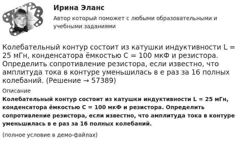     
            Описание
            Колебательный контур состоит из катушки индуктивности L = 25 мГн, конденсатора ёмкостью C = 100 мкФ и резистора. Определить сопротивление резистора, если известно, что амплитуда тока в контуре уменьшилась в е раз за 16 полных колебаний.(полное условие в демо-файлах)   
            
            
            Колебательный контур состоит из катушки индуктивности 0,01 мГн и конденсатора. Конденсатор заряжен количеством электричества 2,5 мкКл. Максимальная разность потенциалов на обкладках конденсатора 100 В. Определить длину волны,Колебательный контур состоит из катушки индуктивности L = 25 мГн, конденсатора ёмкостью C = 100 мкФ и резистора. Определить сопротивление резистора, если известно, что амплитуда тока в контуре уменьшилась в е раз за 16 полных колебаний.Колебательный контур состоит из катушки индуктивностью L = 0,2 мГн и конденсатора с площадью пластин S = 155 см2, расстояние между которыми d = 1,5 мм. Зная, что контур резонирует на длину волны l = 630 м, Колебательный контур состоит из катушки индуктивностью L = 10 мГн, конденсатора ёмкостью C = 0,1 мкФ и резистора сопротивлением R = 20 Ом. Определите, через сколько полных колебаний амплитуда тока в контуре уменьшается в e раз.Колебательный контур состоит из катушки индуктивностью L=10 мГн, конденсатора емкостью C=0,1 мкФ и резистора сопротивлением R=20 Ом. Определить, через сколько полных колебаний амплитуда тока в контуре уменьшится в e раз.Колебательный контур состоит из катушки индуктивностью L = 1 мГн и конденсатора переменной ёмкости. При какой ёмкости контур резонирует с колебаниями, имеющими частоту v = 10 кГц?Колебательный контур состоит из катушки индуктивностью L = 5,0 мГн и конденсатора ёмкостью C = 0,2 мкФ. При каком логарифмическом декременте и омическом сопротивлении цепи энергия уменьшится в 10 раз за три полных колебания?Колебательный контур содержит катушку индуктивностью 6 мкГн и конденса-тор ёмкостью 1,2 нФ. Для поддержания в колебательном контуре незатухающих гармонических колебаний с амплитудным значением напряжения на конденсатореКолебательный контур содержит конденсатор ёмкостью 5 нФ и катушку индуктивностью 5 мкГн и активным сопротивлением 0,1 Ом. Определите среднюю мощность, потребляемую колебательным контуром, Колебательный контур содержит конденсатор ёмкостью 800 пФ и катушку индуктивностью 2 мкГн. Каков период собственных колебаний контура?Колебательный контур содержит конденсатор емкостью 8*10-12 Ф и катушку индуктивностью 0,5 мГн. Каково максимальное напряжение на обкладках конденсатора, если максимальная сила тока 40мА?Колебательный контур содержит конденсатор емкостью C, катушку индуктивностью L и активное сопротивление R. Найдите отношение энергии магнитного поля к энергии электрического поля в контуре в момент максимального значения силы токаКолебательный контур содержит конденсатор электроёмкостью C = 8 пФ и катушку индуктивностью L = 0,5 мГн. Каково максимальное напряжение Umax на обкладках конденсатора, если максимальное значение силы тока в контуре Imax = 2 мА?Колебательный контур содержит конденсатор электроёмкостью C = 8 пФ и катушку индуктивностью L = 0,5 мГн. Определить максимальное напряжение Um на обкладках конденсатора, если максимальная сила тока в контуре Im = 40 мА. 