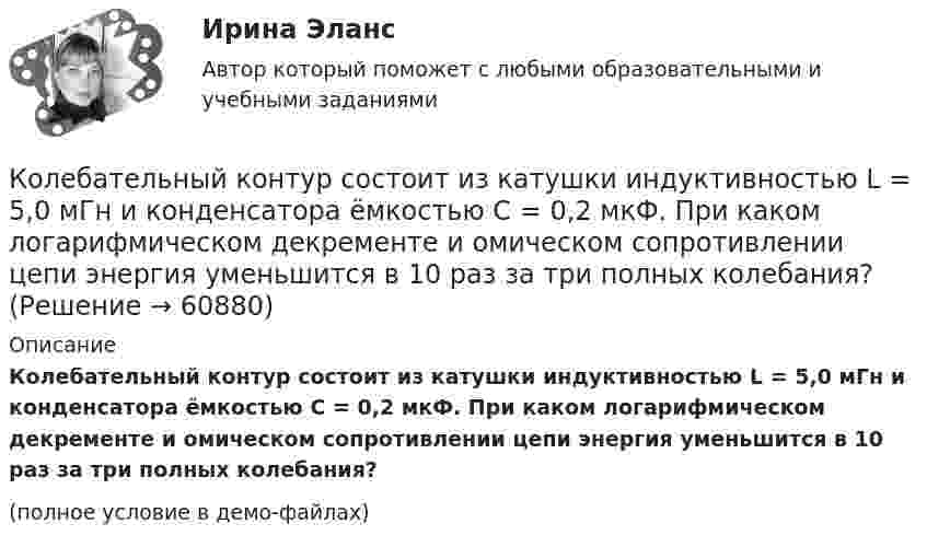     
            Описание
            Колебательный контур состоит из катушки индуктивностью L = 5,0 мГн и конденсатора ёмкостью C = 0,2 мкФ. При каком логарифмическом декременте и омическом сопротивлении цепи энергия уменьшится в 10 раз за три полных колебания?(полное условие в демо-файлах)   
            
            
            Колебательный контур состоит из катушки индуктивностью L = 1 мГн и конденсатора переменной ёмкости. При какой ёмкости контур резонирует с колебаниями, имеющими частоту v = 10 кГц?Колебательный контур состоит из катушки индуктивностью L = 5,0 мГн и конденсатора ёмкостью C = 0,2 мкФ. При каком логарифмическом декременте и омическом сопротивлении цепи энергия уменьшится в 10 раз за три полных колебания?Колебательный контур состоит из катушки с индуктивностью 1,2 мГн и конденсатора переменной ёмкости от 12 нФ до 80 нФ. Определить диапазон длин электромагнитных волн, которые могут вызвать резонанс в этом контуре. Колебательный контур состоит из катушки с индуктивностью, равной 0,2 Гн, конденсатора ёмкостью 10 мкФ. В момент, когда напряжение на конденсатора равно 1 В, ток в контуре равен 10 мА. Определить максимальное значение силы тока в контуре.Колебательный контур состоит из конденсатора ёмкостью 2,22 нФ и катушки из медной проволоки длиной 20 см и радиусом поперечного сечения 0,25 мм. Определите логарифмический декремент затухания колебаний.Колебательный контур состоит из конденсатора емкостью 2,5 10-8 Ф катушки с индуктивностью 1 Гн. Омическим сопротивлением цепи пренебрегаем. На какую длину волны настроен контур?Колебательный контур состоит из конденсатора ёмкостью 25 нФ и катушки с индуктивностью 1,015 Гн. Омическое сопротивление цепи бесконечно мало. Конденсатор заряжен до 2,5 мкКл.Колебательный контур содержит конденсатор электроёмкостью C = 8 пФ и катушку индуктивностью L = 0,5 мГн. Каково максимальное напряжение Umax на обкладках конденсатора, если максимальное значение силы тока в контуре Imax = 2 мА?Колебательный контур содержит конденсатор электроёмкостью C = 8 пФ и катушку индуктивностью L = 0,5 мГн. Определить максимальное напряжение Um на обкладках конденсатора, если максимальная сила тока в контуре Im = 40 мА. Колебательный контур состоит из индуктивности 10-2 Гн, ёмкости 0,405 мкФ и сопротивления 2 Ом. Найти, во сколько раз уменьшится разность потенциалов на обкладках конденсатора за время одного периода. Округлить до сотых.Колебательный контур состоит из катушки индуктивности 0,01 мГн и конденсатора. Конденсатор заряжен количеством электричества 2,5 мкКл. Максимальная разность потенциалов на обкладках конденсатора 100 В. Определить длину волны,Колебательный контур состоит из катушки индуктивности L = 25 мГн, конденсатора ёмкостью C = 100 мкФ и резистора. Определить сопротивление резистора, если известно, что амплитуда тока в контуре уменьшилась в е раз за 16 полных колебаний.Колебательный контур состоит из катушки индуктивностью L = 0,2 мГн и конденсатора с площадью пластин S = 155 см2, расстояние между которыми d = 1,5 мм. Зная, что контур резонирует на длину волны l = 630 м, Колебательный контур состоит из катушки индуктивностью L = 10 мГн, конденсатора ёмкостью C = 0,1 мкФ и резистора сопротивлением R = 20 Ом. Определите, через сколько полных колебаний амплитуда тока в контуре уменьшается в e раз.
