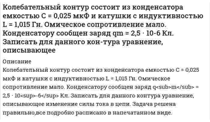     
          Описание
          Колесо вращается вокруг своей оси симметрии так, что зависимость угла поворота радиуса колеса от времени дается уравнением 2 3 ϕ = Аt + Bt + Ct , где А=2 рад/с, В=0,5 рад/с 2 , С=0,5рад/с 3 . Найти радиус R колеса, если в момент времени t=2 c нормальное ускорение точки на ободе колеса равно 2 a 36м/ с n = .  
            
            
            Колесо вращается вокруг своей оси симметрии так, что зависимость угла поворота радиуса колеса от времени дается уравнением 2 3 ϕ = Аt + Bt + Ct , где А=2 рад/с, В=0,5 рад/с 2 , С=0,5рад/с 3 . Найти радиус R колеса, если в момент времени t=2 c Количество ν=2 кмоль углекислого газа нагревается при постоянном давлении на ΔТ=50 К. Найти изменениКоллоидная химия. коллоидный раствор получен в результате реакции обмена при смешивании равных объемов растворов А и В равных концентраций 1. Напишите и объясните формулу мицеллы золя и схему ее строения Кольца Ньютона наблюдаются с помощью двух одинаковых плосковыпуклых линз радиусом кривизны равным 1 м, сложенных вплотную выпуклыми поверхностями (плоские поверхности линз параллельны). Кольцо радиусом r = 5 см из тонкой проволоки несет равномерно распределенный заряд Q = 10 нКл.Команда состоит из двух стрелков. Числа очков, выбиваемых каждым из них при одном выстреле, являются случайными величинами 𝑋1 и 𝑋2, которые характеризуются следующими законами распределения:К ободу колеса (однородного диска) диаметром 1,1 м и массой 30 кг приложена касательная сила 85 Н. Найти угловое ускорение колеса. Через какое время после начала движения частота вращения достигнет 95 об/с?Код замка состоит из 4 цифр, в который однократно входят цифры 1, 3, 7. Найдите число возможных кодов.Колебательный контур содержит катушку с общим числом витков N=100 индуктивностью L=10 мкГн и конденсКолебательный контур содержит конденсатор емкостью 80 пФ и катушку индуктивностью 0,5 мГн. Определить: максимальную силу тока в контуре,Колебательный контур состоит из конденсатора емкостью 22,2 нФ и катушки, намотанной из медной проволоки Колебательный контур состоит из конденсатора емкостью 25 нФ и катушки с индуктивностью 1,015 Гн. ОмиКолебательный контур состоит из конденсатора емкостью C=5 мкФ и катушки индуктивностью L=200 мГн. Определить максимальную силу тока в контуре, если максимальная разность потенциалов на обкладках конденсатора U_max=90 В. Активным сопротивлением контур