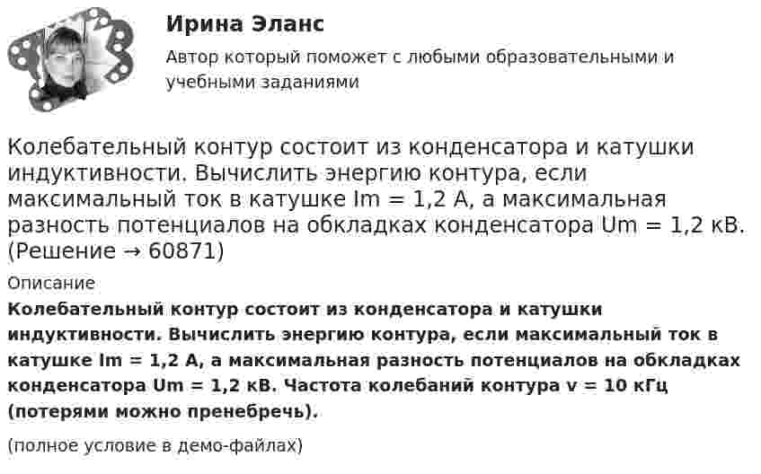     
            Описание
            Колебательный контур состоит из конденсатора и катушки индуктивности. Вычислить энергию контура, если максимальный ток в катушке Im = 1,2 А, а максимальная разность потенциалов на обкладках конденсатора Um = 1,2 кВ. Частота колебаний контура v = 10 кГц (потерями можно пренебречь).(полное условие в демо-файлах)   
            
            
            Колебательный контур состоит из конденсатора ёмкостью C, катушки индуктивностью L и резистора сопротивлением R. Определите:  1) период затухающих колебаний;Колебательный контур состоит из конденсатора и катушки индуктивности. Вычислить энергию контура, если максимальный ток в катушке Im = 1,2 А, а максимальная разность потенциалов на обкладках конденсатора Um = 1,2 кВ.Колебательный контур состоит из конденсатора и катушки индуктивности. Определить частоту колебаний, возникающих в контуре, если максимальная сила тока в катушке индуктивности 1,2 А, максимальная разность потенциалов на обкладках конденсатора Колебательный контур состоит из конденсатора электроёмкостью 200 пФ и катушки индуктивностью 0,5 мкГн (без сердечника). Определить период собственных электромагнитных колебаний контура и длину излучаемой волны.Колебательный контур состоит из параллельно соединённых конденсатора электроёмкостью C = 1 мкФ и катушки индуктивности L = 1 мГн. Сопротивление контура ничтожно мало. Найти частоту v колебаний.Колебательный контур, состоящий из воздушного конденсатора с двумя пластинами площадью S = 80 см2 каждая и катушки с индуктивностью 1,2 мкГн, резонирует на волну длиной l = 25 м. Определите расстояние между пластинами конденсатора.Колебательный контур, состоящий из катушки индуктивности и конденсатора ёмкостью C = 1 пФ, имеет частоту колебаний v = 5 МГц. Найти максимальную силу тока, протекающего по катушке, если полная энергия контура W = 0,5 мкДж.Колебательный контур состоит из конденсатора ёмкостью C = 405 нФ, катушки с индуктивностью L = 10 мГн и сопротивления R = 2 Ом. Во сколько раз уменьшится разность потенциалов на обкладках конденсатора и энергия, запасённая в контуреКолебательный контур состоит из конденсатора ёмкостью C = 5 мкФ и катушки индуктивностью L = 0,2 Гн. Определить максимальную силу тока Im в контуре, если максимальная разность потенциалов на обкладках конденсатора Um = 90 В.Колебательный контур состоит из конденсатора емкостью C=5мкФ и катушки индуктивностью L=200мГн. Определить максимальную силу тока I_max в контуре, если максимальная разность потенциалов на обкладках Колебательный контур состоит из конденсатора ёмкостью C = 5 мкФ и катушки индуктивностью L = 200 мГн. Определить максимальную силу тока в контуре, если максимальная разность потенциалов на обкладках конденсатора Umax = 90 В.Колебательный контур состоит из конденсатора ёмкостью C = 62,5 пФ и катушки индуктивности L = 4 мГн. На какую длину волны настроен контур?Колебательный контур состоит из конденсатора ёмкостью C = 888 пФ и катушки с индуктивностью L = 2 мГн. На какую длину волны l настроен контур?Колебательный контур состоит из конденсатора ёмкостью C и катушки индуктивностью L. Определить максимальную разность потенциалов на обкладках конденсатора Um, если максимальная сила тока в контуре Im. 