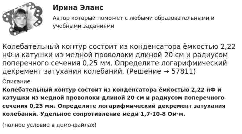     
            Описание
            Колебательный контур состоит из конденсатора ёмкостью 2,22 нФ и катушки из медной проволоки длиной 20 см и радиусом поперечного сечения 0,25 мм. Определите логарифмический декремент затухания колебаний. Удельное сопротивление меди 1,7·10-8 Ом·м.(полное условие в демо-файлах)   
            
            
            Колебательный контур состоит из катушки с индуктивностью, равной 0,2 Гн, конденсатора ёмкостью 10 мкФ. В момент, когда напряжение на конденсатора равно 1 В, ток в контуре равен 10 мА. Определить максимальное значение силы тока в контуре.Колебательный контур состоит из конденсатора ёмкостью 2,22 нФ и катушки из медной проволоки длиной 20 см и радиусом поперечного сечения 0,25 мм. Определите логарифмический декремент затухания колебаний.Колебательный контур состоит из конденсатора емкостью 2,5 10-8 Ф катушки с индуктивностью 1 Гн. Омическим сопротивлением цепи пренебрегаем. На какую длину волны настроен контур?Колебательный контур состоит из конденсатора ёмкостью 25 нФ и катушки с индуктивностью 1,015 Гн. Омическое сопротивление цепи бесконечно мало. Конденсатор заряжен до 2,5 мкКл.Колебательный контур состоит из конденсатора ёмкостью 2 пФ и катушки с индуктивностью 0,5 мкГн. Какова частота, период и длина электромагнитных волн?Колебательный контур состоит из конденсатора ёмкостью 37,5 нФ и катушки индуктивности 0,68 Гн. Максимальное значение заряда на обкладках конденсатора равно 2,5 мкКл. Написать уравнения изменения напряжения и зарядаКолебательный контур состоит из конденсатора ёмкостью 400 пФ и катушки индуктивностью 10 мГн. Найти амплитуду колебаний силы тока, если амплитуда колебаний напряжения 500 В.Колебательный контур состоит из катушки индуктивности 0,01 мГн и конденсатора. Конденсатор заряжен количеством электричества 2,5 мкКл. Максимальная разность потенциалов на обкладках конденсатора 100 В. Определить длину волны,Колебательный контур состоит из катушки индуктивности L = 25 мГн, конденсатора ёмкостью C = 100 мкФ и резистора. Определить сопротивление резистора, если известно, что амплитуда тока в контуре уменьшилась в е раз за 16 полных колебаний.Колебательный контур состоит из катушки индуктивностью L = 0,2 мГн и конденсатора с площадью пластин S = 155 см2, расстояние между которыми d = 1,5 мм. Зная, что контур резонирует на длину волны l = 630 м, Колебательный контур состоит из катушки индуктивностью L = 10 мГн, конденсатора ёмкостью C = 0,1 мкФ и резистора сопротивлением R = 20 Ом. Определите, через сколько полных колебаний амплитуда тока в контуре уменьшается в e раз.Колебательный контур состоит из катушки индуктивностью L=10 мГн, конденсатора емкостью C=0,1 мкФ и резистора сопротивлением R=20 Ом. Определить, через сколько полных колебаний амплитуда тока в контуре уменьшится в e раз.Колебательный контур состоит из катушки индуктивностью L = 1 мГн и конденсатора переменной ёмкости. При какой ёмкости контур резонирует с колебаниями, имеющими частоту v = 10 кГц?Колебательный контур состоит из катушки индуктивностью L = 5,0 мГн и конденсатора ёмкостью C = 0,2 мкФ. При каком логарифмическом декременте и омическом сопротивлении цепи энергия уменьшится в 10 раз за три полных колебания?