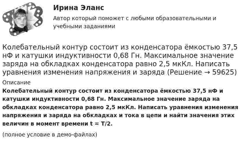     
            Описание
            Колебательный контур состоит из конденсатора ёмкостью 37,5 нФ и катушки индуктивности 0,68 Гн. Максимальное значение заряда на обкладках конденсатора равно 2,5 мкКл. Написать уравнения изменения напряжения и заряда на обкладках и тока в цепи и найти значения этих величин в момент времени t = T/2.(полное условие в демо-файлах)   
            
            
            Колебательный контур состоит из конденсатора ёмкостью 2 пФ и катушки с индуктивностью 0,5 мкГн. Какова частота, период и длина электромагнитных волн?Колебательный контур состоит из конденсатора ёмкостью 37,5 нФ и катушки индуктивности 0,68 Гн. Максимальное значение заряда на обкладках конденсатора равно 2,5 мкКл. Написать уравнения изменения напряжения и зарядаКолебательный контур состоит из конденсатора ёмкостью 400 пФ и катушки индуктивностью 10 мГн. Найти амплитуду колебаний силы тока, если амплитуда колебаний напряжения 500 В.Колебательный контур состоит из конденсатора ёмкостью 9·10-10 Ф и катушки, индуктивность которой равна 2·10-3 Гн. На какую длину волны настроен контур? Сопротивлением контура пренебречь.Колебательный контур состоит из конденсатора ёмкостью C = 0,025 мкФ и катушки с индуктивностью L = 1,015 Гн. Омическое сопротивление мало. Конденсатору сообщён заряд qm = 2,5·10-6 Кл.Колебательный контур состоит из конденсатора ёмкостью C = 0,1 мкФ, катушки с индуктивностью L = 10 мГн и сопротивления R = 20 Ом. Через сколько полных колебаний амплитуда тока в контуре уменьшится в e раз?Колебательный контур состоит из конденсатора ёмкостью C = 10-9 Ф, катушки индуктивности L = 0,23 Гн и сопротивления R = 40 Ом. Конденсатор заряжен количеством электричества q = 5,6*10-4 Кл. Записать для данного контура уравнение, Колебательный контур состоит из катушки индуктивностью L=10 мГн, конденсатора емкостью C=0,1 мкФ и резистора сопротивлением R=20 Ом. Определить, через сколько полных колебаний амплитуда тока в контуре уменьшится в e раз.Колебательный контур состоит из катушки индуктивностью L = 1 мГн и конденсатора переменной ёмкости. При какой ёмкости контур резонирует с колебаниями, имеющими частоту v = 10 кГц?Колебательный контур состоит из катушки индуктивностью L = 5,0 мГн и конденсатора ёмкостью C = 0,2 мкФ. При каком логарифмическом декременте и омическом сопротивлении цепи энергия уменьшится в 10 раз за три полных колебания?Колебательный контур состоит из катушки с индуктивностью 1,2 мГн и конденсатора переменной ёмкости от 12 нФ до 80 нФ. Определить диапазон длин электромагнитных волн, которые могут вызвать резонанс в этом контуре. Колебательный контур состоит из катушки с индуктивностью, равной 0,2 Гн, конденсатора ёмкостью 10 мкФ. В момент, когда напряжение на конденсатора равно 1 В, ток в контуре равен 10 мА. Определить максимальное значение силы тока в контуре.Колебательный контур состоит из конденсатора ёмкостью 2,22 нФ и катушки из медной проволоки длиной 20 см и радиусом поперечного сечения 0,25 мм. Определите логарифмический декремент затухания колебаний.Колебательный контур состоит из конденсатора емкостью 2,5 10-8 Ф катушки с индуктивностью 1 Гн. Омическим сопротивлением цепи пренебрегаем. На какую длину волны настроен контур?