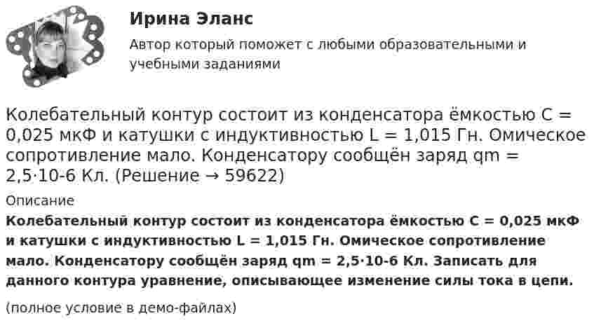     
            Описание
            Колебательный контур состоит из конденсатора ёмкостью C = 0,025 мкФ и катушки с индуктивностью L = 1,015 Гн. Омическое сопротивление мало. Конденсатору сообщён заряд qm = 2,5·10-6 Кл. Записать для данного контура уравнение, описывающее изменение силы тока в цепи.(полное условие в демо-файлах)   
            
            
            Колебательный контур состоит из конденсатора ёмкостью 9·10-10 Ф и катушки, индуктивность которой равна 2·10-3 Гн. На какую длину волны настроен контур? Сопротивлением контура пренебречь.Колебательный контур состоит из конденсатора ёмкостью C = 0,025 мкФ и катушки с индуктивностью L = 1,015 Гн. Омическое сопротивление мало. Конденсатору сообщён заряд qm = 2,5·10-6 Кл.Колебательный контур состоит из конденсатора ёмкостью C = 0,1 мкФ, катушки с индуктивностью L = 10 мГн и сопротивления R = 20 Ом. Через сколько полных колебаний амплитуда тока в контуре уменьшится в e раз?Колебательный контур состоит из конденсатора ёмкостью C = 10-9 Ф, катушки индуктивности L = 0,23 Гн и сопротивления R = 40 Ом. Конденсатор заряжен количеством электричества q = 5,6*10-4 Кл. Записать для данного контура уравнение, Колебательный контур состоит из конденсатора ёмкостью C = 2,22 нФ и катушки, намотанной из медной проволоки диаметром d = 0,5 мм. Длина катушки l = 20 см. Найти логарифмический декремент затухания колебаний.Колебательный контур состоит из конденсатора ёмкостью C = 25 нФ и катушки индуктивностью L = 1,015 Гн. Обкладки конденсатора имеют заряд q = 2,5 мкКл. Написать уравнение изменения разности потенциалов U на обкладках конденсатораКолебательный контур состоит из конденсатора ёмкостью C = 405 нФ, катушки с индуктивностью L = 10 мГн и сопротивления R = 2 Ом. Во сколько раз уменьшится разность потенциалов на обкладках конденсатора за один период колебаний?Колебательный контур состоит из катушки с индуктивностью 1,2 мГн и конденсатора переменной ёмкости от 12 нФ до 80 нФ. Определить диапазон длин электромагнитных волн, которые могут вызвать резонанс в этом контуре. Колебательный контур состоит из катушки с индуктивностью, равной 0,2 Гн, конденсатора ёмкостью 10 мкФ. В момент, когда напряжение на конденсатора равно 1 В, ток в контуре равен 10 мА. Определить максимальное значение силы тока в контуре.Колебательный контур состоит из конденсатора ёмкостью 2,22 нФ и катушки из медной проволоки длиной 20 см и радиусом поперечного сечения 0,25 мм. Определите логарифмический декремент затухания колебаний.Колебательный контур состоит из конденсатора емкостью 2,5 10-8 Ф катушки с индуктивностью 1 Гн. Омическим сопротивлением цепи пренебрегаем. На какую длину волны настроен контур?Колебательный контур состоит из конденсатора ёмкостью 25 нФ и катушки с индуктивностью 1,015 Гн. Омическое сопротивление цепи бесконечно мало. Конденсатор заряжен до 2,5 мкКл.Колебательный контур состоит из конденсатора ёмкостью 2 пФ и катушки с индуктивностью 0,5 мкГн. Какова частота, период и длина электромагнитных волн?Колебательный контур состоит из конденсатора ёмкостью 37,5 нФ и катушки индуктивности 0,68 Гн. Максимальное значение заряда на обкладках конденсатора равно 2,5 мкКл. Написать уравнения изменения напряжения и заряда