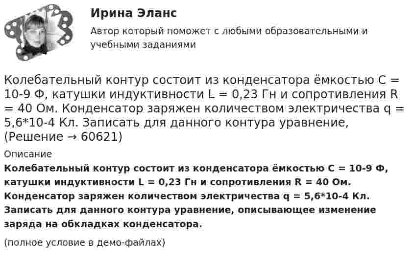     
            Описание
            Колебательный контур состоит из конденсатора ёмкостью C = 10-9 Ф, катушки индуктивности L = 0,23 Гн и сопротивления R = 40 Ом. Конденсатор заряжен количеством электричества q = 5,6*10-4 Кл. Записать для данного контура уравнение, описывающее изменение заряда на обкладках конденсатора.(полное условие в демо-файлах)   
            
            
            Колебательный контур состоит из конденсатора ёмкостью C = 0,1 мкФ, катушки с индуктивностью L = 10 мГн и сопротивления R = 20 Ом. Через сколько полных колебаний амплитуда тока в контуре уменьшится в e раз?Колебательный контур состоит из конденсатора ёмкостью C = 10-9 Ф, катушки индуктивности L = 0,23 Гн и сопротивления R = 40 Ом. Конденсатор заряжен количеством электричества q = 5,6*10-4 Кл. Записать для данного контура уравнение, Колебательный контур состоит из конденсатора ёмкостью C = 2,22 нФ и катушки, намотанной из медной проволоки диаметром d = 0,5 мм. Длина катушки l = 20 см. Найти логарифмический декремент затухания колебаний.Колебательный контур состоит из конденсатора ёмкостью C = 25 нФ и катушки индуктивностью L = 1,015 Гн. Обкладки конденсатора имеют заряд q = 2,5 мкКл. Написать уравнение изменения разности потенциалов U на обкладках конденсатораКолебательный контур состоит из конденсатора ёмкостью C = 405 нФ, катушки с индуктивностью L = 10 мГн и сопротивления R = 2 Ом. Во сколько раз уменьшится разность потенциалов на обкладках конденсатора за один период колебаний?Колебательный контур состоит из конденсатора ёмкостью C = 405 нФ, катушки с индуктивностью L = 10 мГн и сопротивления R = 2 Ом. Во сколько раз уменьшится разность потенциалов на обкладках конденсатора и энергия, запасённая в контуреКолебательный контур состоит из конденсатора ёмкостью C = 5 мкФ и катушки индуктивностью L = 0,2 Гн. Определить максимальную силу тока Im в контуре, если максимальная разность потенциалов на обкладках конденсатора Um = 90 В.Колебательный контур состоит из конденсатора ёмкостью 2,22 нФ и катушки из медной проволоки длиной 20 см и радиусом поперечного сечения 0,25 мм. Определите логарифмический декремент затухания колебаний.Колебательный контур состоит из конденсатора емкостью 2,5 10-8 Ф катушки с индуктивностью 1 Гн. Омическим сопротивлением цепи пренебрегаем. На какую длину волны настроен контур?Колебательный контур состоит из конденсатора ёмкостью 25 нФ и катушки с индуктивностью 1,015 Гн. Омическое сопротивление цепи бесконечно мало. Конденсатор заряжен до 2,5 мкКл.Колебательный контур состоит из конденсатора ёмкостью 2 пФ и катушки с индуктивностью 0,5 мкГн. Какова частота, период и длина электромагнитных волн?Колебательный контур состоит из конденсатора ёмкостью 37,5 нФ и катушки индуктивности 0,68 Гн. Максимальное значение заряда на обкладках конденсатора равно 2,5 мкКл. Написать уравнения изменения напряжения и зарядаКолебательный контур состоит из конденсатора ёмкостью 400 пФ и катушки индуктивностью 10 мГн. Найти амплитуду колебаний силы тока, если амплитуда колебаний напряжения 500 В.Колебательный контур состоит из конденсатора ёмкостью 9·10-10 Ф и катушки, индуктивность которой равна 2·10-3 Гн. На какую длину волны настроен контур? Сопротивлением контура пренебречь.