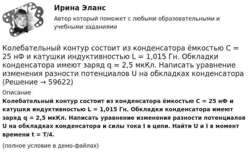     
            Описание
            Колебательный контур состоит из конденсатора ёмкостью C = 25 нФ и катушки индуктивностью L = 1,015 Гн. Обкладки конденсатора имеют заряд q = 2,5 мкКл. Написать уравнение изменения разности потенциалов U на обкладках конденсатора и силы тока I в цепи. Найти U и I в момент времени t = T/4.(полное условие в демо-файлах)   
            
            
            Колебательный контур состоит из конденсатора ёмкостью C = 2,22 нФ и катушки, намотанной из медной проволоки диаметром d = 0,5 мм. Длина катушки l = 20 см. Найти логарифмический декремент затухания колебаний.Колебательный контур состоит из конденсатора ёмкостью C = 25 нФ и катушки индуктивностью L = 1,015 Гн. Обкладки конденсатора имеют заряд q = 2,5 мкКл. Написать уравнение изменения разности потенциалов U на обкладках конденсатораКолебательный контур состоит из конденсатора ёмкостью C = 405 нФ, катушки с индуктивностью L = 10 мГн и сопротивления R = 2 Ом. Во сколько раз уменьшится разность потенциалов на обкладках конденсатора за один период колебаний?Колебательный контур состоит из конденсатора ёмкостью C = 405 нФ, катушки с индуктивностью L = 10 мГн и сопротивления R = 2 Ом. Во сколько раз уменьшится разность потенциалов на обкладках конденсатора и энергия, запасённая в контуреКолебательный контур состоит из конденсатора ёмкостью C = 5 мкФ и катушки индуктивностью L = 0,2 Гн. Определить максимальную силу тока Im в контуре, если максимальная разность потенциалов на обкладках конденсатора Um = 90 В.Колебательный контур состоит из конденсатора емкостью C=5мкФ и катушки индуктивностью L=200мГн. Определить максимальную силу тока I_max в контуре, если максимальная разность потенциалов на обкладках Колебательный контур состоит из конденсатора ёмкостью C = 5 мкФ и катушки индуктивностью L = 200 мГн. Определить максимальную силу тока в контуре, если максимальная разность потенциалов на обкладках конденсатора Umax = 90 В.Колебательный контур состоит из конденсатора ёмкостью 25 нФ и катушки с индуктивностью 1,015 Гн. Омическое сопротивление цепи бесконечно мало. Конденсатор заряжен до 2,5 мкКл.Колебательный контур состоит из конденсатора ёмкостью 2 пФ и катушки с индуктивностью 0,5 мкГн. Какова частота, период и длина электромагнитных волн?Колебательный контур состоит из конденсатора ёмкостью 37,5 нФ и катушки индуктивности 0,68 Гн. Максимальное значение заряда на обкладках конденсатора равно 2,5 мкКл. Написать уравнения изменения напряжения и зарядаКолебательный контур состоит из конденсатора ёмкостью 400 пФ и катушки индуктивностью 10 мГн. Найти амплитуду колебаний силы тока, если амплитуда колебаний напряжения 500 В.Колебательный контур состоит из конденсатора ёмкостью 9·10-10 Ф и катушки, индуктивность которой равна 2·10-3 Гн. На какую длину волны настроен контур? Сопротивлением контура пренебречь.Колебательный контур состоит из конденсатора ёмкостью C = 0,025 мкФ и катушки с индуктивностью L = 1,015 Гн. Омическое сопротивление мало. Конденсатору сообщён заряд qm = 2,5·10-6 Кл.Колебательный контур состоит из конденсатора ёмкостью C = 0,1 мкФ, катушки с индуктивностью L = 10 мГн и сопротивления R = 20 Ом. Через сколько полных колебаний амплитуда тока в контуре уменьшится в e раз?