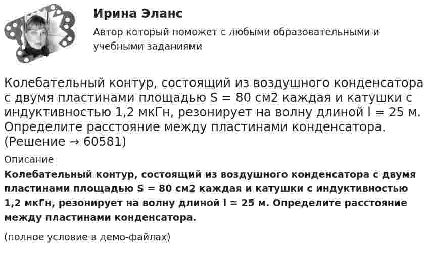     
            Описание
            Колебательный контур, состоящий из воздушного конденсатора с двумя пластинами площадью S = 80 см2 каждая и катушки с индуктивностью 1,2 мкГн, резонирует на волну длиной l = 25 м. Определите расстояние между пластинами конденсатора.(полное условие в демо-файлах)   
            
            
            Колебательный контур состоит из параллельно соединённых конденсатора электроёмкостью C = 1 мкФ и катушки индуктивности L = 1 мГн. Сопротивление контура ничтожно мало. Найти частоту v колебаний.Колебательный контур, состоящий из воздушного конденсатора с двумя пластинами площадью S = 80 см2 каждая и катушки с индуктивностью 1,2 мкГн, резонирует на волну длиной l = 25 м. Определите расстояние между пластинами конденсатора.Колебательный контур, состоящий из катушки индуктивности и конденсатора ёмкостью C = 1 пФ, имеет частоту колебаний v = 5 МГц. Найти максимальную силу тока, протекающего по катушке, если полная энергия контура W = 0,5 мкДж.Колеблющиеся точки удалены от источника колебаний на расстояние 0,5 и 1,77 м в направлении распространения волны. Разность фаз их колебаний равна 3п/4. Частота колебаний источника 100 с-1. Коленчатый вал двигателя трактора за время t = 50 с уменьшил частоту своего вращения с n1 = 12 с-1 до n2 = 6 с-1. Определить угловое ускорение вала  и число оборотов N, сделанных им за время торможения.Коленчатый вал трактора за время t = 60 с уменьшил частоту своего вращения с n1 = 15 с-1 до n2 = 5 с-1. Определить угловое ускорение вала  и число оборотов N, сделанных им за время торможения.Колеса паровоза связаны между собой звеном АВ, которое называется спарником. Какое движение совершает спарник?   Выберите один ответ: a. поступательное прямолинейное b. поступательное круговое c. поступательное циклоидальное ( траекКолебательный контур состоит из конденсатора ёмкостью C = 62,5 пФ и катушки индуктивности L = 4 мГн. На какую длину волны настроен контур?Колебательный контур состоит из конденсатора ёмкостью C = 888 пФ и катушки с индуктивностью L = 2 мГн. На какую длину волны l настроен контур?Колебательный контур состоит из конденсатора ёмкостью C и катушки индуктивностью L. Определить максимальную разность потенциалов на обкладках конденсатора Um, если максимальная сила тока в контуре Im. Колебательный контур состоит из конденсатора ёмкостью C, катушки индуктивностью L и резистора сопротивлением R. Определите:  1) период затухающих колебаний;Колебательный контур состоит из конденсатора ёмкостью C, катушки индуктивностью L и резистора сопротивлением R. Определите:  1) период затухающих колебаний;Колебательный контур состоит из конденсатора и катушки индуктивности. Вычислить энергию контура, если максимальный ток в катушке Im = 1,2 А, а максимальная разность потенциалов на обкладках конденсатора Um = 1,2 кВ.Колебательный контур состоит из конденсатора и катушки индуктивности. Определить частоту колебаний, возникающих в контуре, если максимальная сила тока в катушке индуктивности 1,2 А, максимальная разность потенциалов на обкладках конденсатора 
