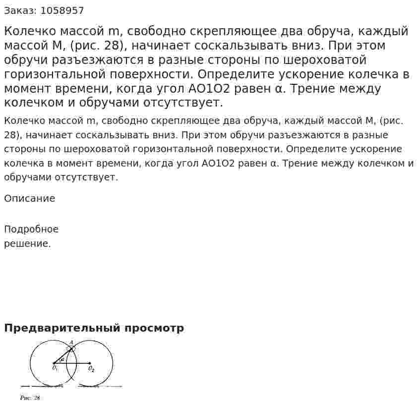 Колечко массой m, свободно скрепляющее два обруча, каждый массой М, (рис. 28), начинает соскальзывать вниз. При этом обручи разъезжаются в разные стороны по шероховатой горизонтальной поверхности. Определите ускорение колечка в момент времени, когда угол АО1O2 равен α. Трение между колечком и обручами отсутствует. 