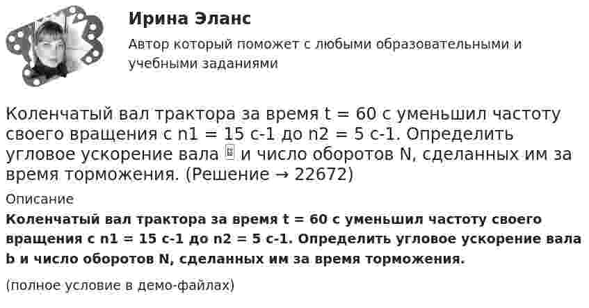     
          Описание
          Коленчатый вал трактора за время t = 60 с уменьшил частоту своего вращения с n1 = 15 с-1 до n2 = 5 с-1. Определить угловое ускорение вала b и число оборотов N, сделанных им за время торможения.(полное условие в демо-файлах)  
            
            
            Коленчатый вал двигателя трактора за время t = 50 с уменьшил частоту своего вращения с n1 = 12 с-1 до n2 = 6 с-1. Определить угловое ускорение вала  и число оборотов N, сделанных им за время торможения.Коленчатый вал трактора за время t = 60 с уменьшил частоту своего вращения с n1 = 15 с-1 до n2 = 5 с-1. Определить угловое ускорение вала  и число оборотов N, сделанных им за время торможения.Колеса паровоза связаны между собой звеном АВ, которое называется спарником. Какое движение совершает спарник?   Выберите один ответ: a. поступательное прямолинейное b. поступательное круговое c. поступательное циклоидальное ( траекКолёсная пара, состоящая из колёс массой m = 400 кг и оси массой M = 100 кг, катится по железнодорожному полотну со скоростью u = 4 м/с. Определить кинетическую энергию T колёсной пары. Считать колёса дисками, а ось – стержнем.Колесо автомашины вращается равнозамедленно. За время t = 2 мин оно изменило частоту вращения от 240 мин-1 до  60 мин-1. Определить число N полных оборотов, сделанных колесом за это время.Колесо автомашины вращается равнозамедленно. За время t = 2 мин оно изменило частоту вращения с 240 до 60 мин-1. Определить: 1) угловое ускорение колеса; 2) число полных оборотов, сделанных колесом за это время.Колесо автомашины вращается равноускоренно. Сделав 50 полных оборотов, оно изменило частоту вращения от 240 об/мин до 360 об/мин. Определить угловое ускорение колеса.Колебательный контур состоит из конденсатора ёмкостью C, катушки индуктивностью L и резистора сопротивлением R. Определите:  1) период затухающих колебаний;Колебательный контур состоит из конденсатора и катушки индуктивности. Вычислить энергию контура, если максимальный ток в катушке Im = 1,2 А, а максимальная разность потенциалов на обкладках конденсатора Um = 1,2 кВ.Колебательный контур состоит из конденсатора и катушки индуктивности. Определить частоту колебаний, возникающих в контуре, если максимальная сила тока в катушке индуктивности 1,2 А, максимальная разность потенциалов на обкладках конденсатора Колебательный контур состоит из конденсатора электроёмкостью 200 пФ и катушки индуктивностью 0,5 мкГн (без сердечника). Определить период собственных электромагнитных колебаний контура и длину излучаемой волны.Колебательный контур состоит из параллельно соединённых конденсатора электроёмкостью C = 1 мкФ и катушки индуктивности L = 1 мГн. Сопротивление контура ничтожно мало. Найти частоту v колебаний.Колебательный контур, состоящий из воздушного конденсатора с двумя пластинами площадью S = 80 см2 каждая и катушки с индуктивностью 1,2 мкГн, резонирует на волну длиной l = 25 м. Определите расстояние между пластинами конденсатора.Колебательный контур, состоящий из катушки индуктивности и конденсатора ёмкостью C = 1 пФ, имеет частоту колебаний v = 5 МГц. Найти максимальную силу тока, протекающего по катушке, если полная энергия контура W = 0,5 мкДж.