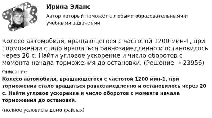     
          Описание
          Колесо автомобиля, вращающегося с частотой 1200 мин-1, при торможении стало вращаться равнозамедленно и остановилось через 20 с. Найти угловое ускорение и число оборотов с момента начала торможения до остановки.(полное условие в демо-файлах)  
            
            
            Колесо автомобиля вращается равнозамедленно. За время t = 2 мин оно изменило частоту вращения от 240 до 60 мин-1. Определить: 1) угловое ускорение колеса; 2) число полных оборотов, сделанных колесом за это время. [1)  = 0,157 рад/с2,  2) N = 300]Колесо автомобиля, вращающегося с частотой 1200 мин-1, при торможении стало вращаться равнозамедленно и остановилось через 20 с. Найти угловое ускорение и число оборотов с момента начала торможения до остановки.Колесо вращается вокруг своей оси симметрии так, что зависимость угла поворота радиуса колеса от времени дается уравнением =At+Bt^2+Ct^3, где А = 2 рад/с, В = 0,5 рад/с2, С = 0,5 рад/с3. Найти радиус R колеса, если в момент времени t = 2 c	нормальКолесо вращается вокруг своей оси симметрии так, что зависимость угла поворота радиуса колеса от времени даётся уравнением  j = At + Bt2 + Ct3,Колесо вращается с постоянным угловым ускорением 2 рад/c2.  Через 0,5 с после начала движения полное ускорение точек на ободе колеса стало равно 13,6 м/c2. Найти радиус колеса.Колесо вращается с постоянным угловым ускорением b = 2 рад/с2. Через t = 0,5 с после начала движения полное ускорение колеса стало a = 13,6 см/с2. Найти радиус колеса.Колесо, вращаясь равнозамедленно, за время t = 5 с уменьшило свою частоту с 20 с-1 в 4 раза. Чему равен полный угол, на который успело повернуться колесо за это время?Коленчатый вал двигателя трактора за время t = 50 с уменьшил частоту своего вращения с n1 = 12 с-1 до n2 = 6 с-1. Определить угловое ускорение вала  и число оборотов N, сделанных им за время торможения.Коленчатый вал трактора за время t = 60 с уменьшил частоту своего вращения с n1 = 15 с-1 до n2 = 5 с-1. Определить угловое ускорение вала  и число оборотов N, сделанных им за время торможения.Колеса паровоза связаны между собой звеном АВ, которое называется спарником. Какое движение совершает спарник?   Выберите один ответ: a. поступательное прямолинейное b. поступательное круговое c. поступательное циклоидальное ( траекКолёсная пара, состоящая из колёс массой m = 400 кг и оси массой M = 100 кг, катится по железнодорожному полотну со скоростью u = 4 м/с. Определить кинетическую энергию T колёсной пары. Считать колёса дисками, а ось – стержнем.Колесо автомашины вращается равнозамедленно. За время t = 2 мин оно изменило частоту вращения от 240 мин-1 до  60 мин-1. Определить число N полных оборотов, сделанных колесом за это время.Колесо автомашины вращается равнозамедленно. За время t = 2 мин оно изменило частоту вращения с 240 до 60 мин-1. Определить: 1) угловое ускорение колеса; 2) число полных оборотов, сделанных колесом за это время.Колесо автомашины вращается равноускоренно. Сделав 50 полных оборотов, оно изменило частоту вращения от 240 об/мин до 360 об/мин. Определить угловое ускорение колеса.