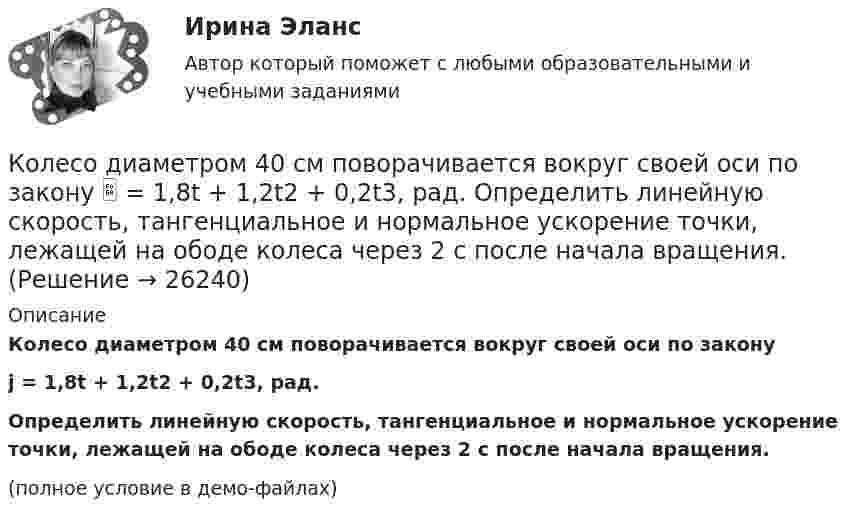     
          Описание
          Колесо диаметром 40 см поворачивается вокруг своей оси по законуj = 1,8t + 1,2t2 + 0,2t3, рад.Определить линейную скорость, тангенциальное и нормальное ускорение точки, лежащей на ободе колеса через 2 с после начала вращения.(полное условие в демо-файлах)  
            
            
            Колесо, вращаясь равноускоренно, через время 60 с после начала вращения приобретает частоту 720 об/мин. Найти угловое ускорение колеса и число оборотов колеса за это время.Колесо диаметром 40 см поворачивается вокруг своей оси по закону  = 1,8t + 1,2t2 + 0,2t3, рад. Определить линейную скорость, тангенциальное и нормальное ускорение точки, лежащей на ободе колеса через 2 с после начала вращения.Колесо катится без скольжения по прямолинейному горизонтальному рельсу. Скорость центра колеса постоянна. Как направлена скорость точки М?  Выберите один ответ: a. горизонтально влево b. горизонтально вправо c. перпендикулярно отрезкКолесо катится без скольжения по прямолинейному горизонтальному рельсу. Скорость центра колеса постоянна. Радиус колеса равен R. Чему равен радиус кривизны траектории точки М?Колесо катится без скольжения по прямолинейному горизонтальному рельсу. Скорость центра колеса постоянна. Точка Р - точка касания. Как направлено нормальное ускорение точки Р?   Выберите один ответ: a. горизонтально вправо b. вертикКолесо катится по прямолинейному рельсу так, что ускорения его точек, лежащих на ободе, направлены к центру колеса. Как движется центр колеса, если его скорость направлена вправо?  Выберите один ответ: a. ускоренно b. равномерно c. замедленноКолесо радиуса 0,1 м вращается так, что зависимость угловой скорости от времени задаётся уравнением  ω = 2A·t + 5B·t4; (A = 2 рад/с2 и B = 1 рад/с5).Колесо вращается с постоянным угловым ускорением b = 2 рад/с2. Через t = 0,5 с после начала движения полное ускорение колеса стало a = 13,6 см/с2. Найти радиус колеса.Колесо, вращаясь равнозамедленно, за время t = 5 с уменьшило свою частоту с 20 с-1 в 4 раза. Чему равен полный угол, на который успело повернуться колесо за это время?Колесо, вращаясь равнозамедленно, за время t = 60 с уменьшило свою частоту с n1 = 300 об/мин до n2 = 180 об/мин. Найти угловое ускорение колеса и число оборотов колеса за это время.Колесо, вращаясь равнозамедленно, при торможении уменьшило за 1 минуту частоту вращения от 300 до 180 об/мин. Момент инерции колеса равен 2 кг∙м2. Найти: 1) угловое ускорение колеса; 2) тормозящий момент; 3) работу сил торможения; Колесо, вращаясь равнозамедленно, уменьшило свою частоту вращения с 300 до 180 об/мин в течение 1 мин. С каким угловым ускорением двигалось колесо и сколько оборотов оно сделало за это время?Колесо, вращаясь равноускоренно, достигло угловой скорости 20 рад/с через 10 об. после начала вращения. Найдите угловое ускорение.Колесо, вращаясь равноускоренно, достигло угловой скорости w = 20 рад/с через 10 оборотов после начала вращения. Найти угловое ускорение колеса.