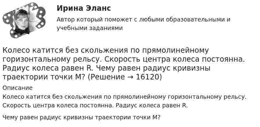      
          Описание
          Колесо катится без скольжения по прямолинейному горизонтальному рельсу. Скорость центра колеса постоянна. Радиус колеса равен R.Чему равен радиус кривизны траектории точки М?  
            
            
            Колесо катится без скольжения по прямолинейному горизонтальному рельсу. Скорость центра колеса постоянна. Как направлена скорость точки М?  Выберите один ответ: a. горизонтально влево b. горизонтально вправо c. перпендикулярно отрезкКолесо катится без скольжения по прямолинейному горизонтальному рельсу. Скорость центра колеса постоянна. Радиус колеса равен R. Чему равен радиус кривизны траектории точки М?Колесо катится без скольжения по прямолинейному горизонтальному рельсу. Скорость центра колеса постоянна. Точка Р - точка касания. Как направлено нормальное ускорение точки Р?   Выберите один ответ: a. горизонтально вправо b. вертикКолесо катится по прямолинейному рельсу так, что ускорения его точек, лежащих на ободе, направлены к центру колеса. Как движется центр колеса, если его скорость направлена вправо?  Выберите один ответ: a. ускоренно b. равномерно c. замедленноКолесо радиуса 0,1 м вращается так, что зависимость угловой скорости от времени задаётся уравнением  ω = 2A·t + 5B·t4; (A = 2 рад/с2 и B = 1 рад/с5).Колесо радиуса 0.5 м катится по плоскости без проскальзывания. При этом его центр движется  согласно уравнениям xC=2t2,   yС=0,5 (м). Определить угловое ускорение колеса.Колесо радиусом 0,1 м вращается так, что зависимость угла поворота от времени дается уравнением:  j = A + Bt + Ct3,  где B = 2 рад/с, C = 1 рад/с3.             Для точки на ободе колеса нарисовать следующие векторы, Колесо, вращаясь равнозамедленно, за время t = 60 с уменьшило свою частоту с n1 = 300 об/мин до n2 = 180 об/мин. Найти угловое ускорение колеса и число оборотов колеса за это время.Колесо, вращаясь равнозамедленно, при торможении уменьшило за 1 минуту частоту вращения от 300 до 180 об/мин. Момент инерции колеса равен 2 кг∙м2. Найти: 1) угловое ускорение колеса; 2) тормозящий момент; 3) работу сил торможения; Колесо, вращаясь равнозамедленно, уменьшило свою частоту вращения с 300 до 180 об/мин в течение 1 мин. С каким угловым ускорением двигалось колесо и сколько оборотов оно сделало за это время?Колесо, вращаясь равноускоренно, достигло угловой скорости 20 рад/с через 10 об. после начала вращения. Найдите угловое ускорение.Колесо, вращаясь равноускоренно, достигло угловой скорости w = 20 рад/с через 10 оборотов после начала вращения. Найти угловое ускорение колеса.Колесо, вращаясь равноускоренно, достигло угловой скорости ω = 20 рад/с через N = 10 об после начала вращения. Найти угловое ускорение колеса.Колесо, вращаясь равноускоренно, через время 60 с после начала вращения приобретает частоту 720 об/мин. Найти угловое ускорение колеса и число оборотов колеса за это время.