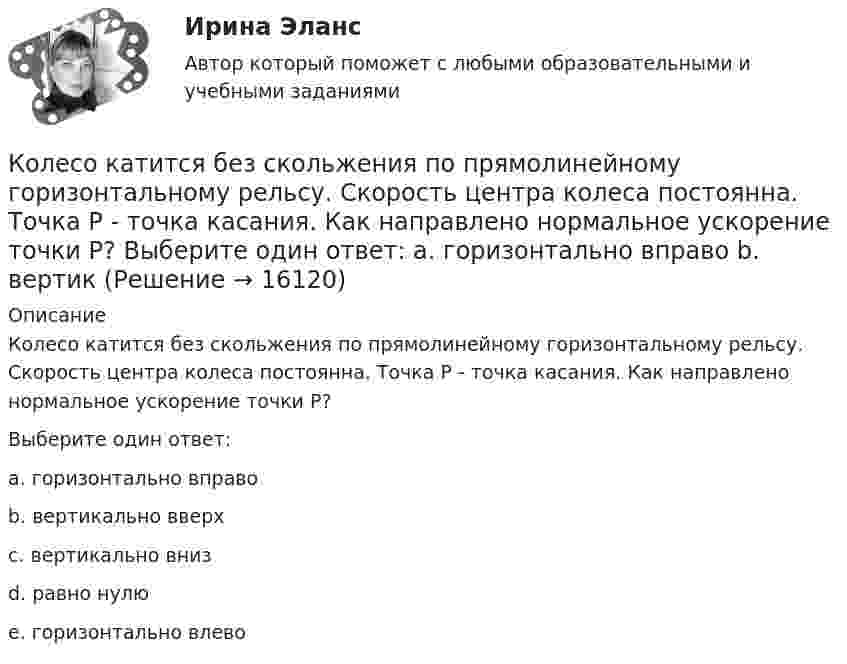     
          Описание
          Колесо катится без скольжения по прямолинейному горизонтальному рельсу. Скорость центра колеса постоянна. Точка Р - точка касания. Как направлено нормальное ускорение точки Р? Выберите один ответ:a. горизонтально вправоb. вертикально вверхc. вертикально внизd. равно нулюe. горизонтально влево  
            
            
            Колесо катится без скольжения по прямолинейному горизонтальному рельсу. Скорость центра колеса постоянна. Радиус колеса равен R. Чему равен радиус кривизны траектории точки М?Колесо катится без скольжения по прямолинейному горизонтальному рельсу. Скорость центра колеса постоянна. Точка Р - точка касания. Как направлено нормальное ускорение точки Р?   Выберите один ответ: a. горизонтально вправо b. вертикКолесо катится по прямолинейному рельсу так, что ускорения его точек, лежащих на ободе, направлены к центру колеса. Как движется центр колеса, если его скорость направлена вправо?  Выберите один ответ: a. ускоренно b. равномерно c. замедленноКолесо радиуса 0,1 м вращается так, что зависимость угловой скорости от времени задаётся уравнением  ω = 2A·t + 5B·t4; (A = 2 рад/с2 и B = 1 рад/с5).Колесо радиуса 0.5 м катится по плоскости без проскальзывания. При этом его центр движется  согласно уравнениям xC=2t2,   yС=0,5 (м). Определить угловое ускорение колеса.Колесо радиусом 0,1 м вращается так, что зависимость угла поворота от времени дается уравнением:  j = A + Bt + Ct3,  где B = 2 рад/с, C = 1 рад/с3.             Для точки на ободе колеса нарисовать следующие векторы, Колесо радиусом 0,1 м вращается так, что зависимость угла поворота радиуса колеса от времени даётся выражением  = A + Bt + Ct3, где A = 3 рад, B = 2 рад/с, C = 1 рад/с3. Для точек, лежащих на ободе колеса, найти через время 2 сек Колесо, вращаясь равнозамедленно, при торможении уменьшило за 1 минуту частоту вращения от 300 до 180 об/мин. Момент инерции колеса равен 2 кг∙м2. Найти: 1) угловое ускорение колеса; 2) тормозящий момент; 3) работу сил торможения; Колесо, вращаясь равнозамедленно, уменьшило свою частоту вращения с 300 до 180 об/мин в течение 1 мин. С каким угловым ускорением двигалось колесо и сколько оборотов оно сделало за это время?Колесо, вращаясь равноускоренно, достигло угловой скорости 20 рад/с через 10 об. после начала вращения. Найдите угловое ускорение.Колесо, вращаясь равноускоренно, достигло угловой скорости w = 20 рад/с через 10 оборотов после начала вращения. Найти угловое ускорение колеса.Колесо, вращаясь равноускоренно, достигло угловой скорости ω = 20 рад/с через N = 10 об после начала вращения. Найти угловое ускорение колеса.Колесо, вращаясь равноускоренно, через время 60 с после начала вращения приобретает частоту 720 об/мин. Найти угловое ускорение колеса и число оборотов колеса за это время.Колесо диаметром 40 см поворачивается вокруг своей оси по закону  = 1,8t + 1,2t2 + 0,2t3, рад. Определить линейную скорость, тангенциальное и нормальное ускорение точки, лежащей на ободе колеса через 2 с после начала вращения.