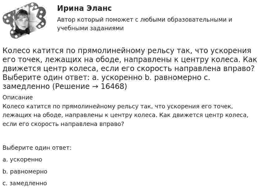     
          Описание
          Колесо катится по прямолинейному рельсу так, что ускорения его точек, лежащих на ободе, направлены к центру колеса. Как движется центр колеса, если его скорость направлена вправо?Выберите один ответ:a. ускоренноb. равномерноc. замедленно  
            
            
            Колесо катится без скольжения по прямолинейному горизонтальному рельсу. Скорость центра колеса постоянна. Точка Р - точка касания. Как направлено нормальное ускорение точки Р?   Выберите один ответ: a. горизонтально вправо b. вертикКолесо катится по прямолинейному рельсу так, что ускорения его точек, лежащих на ободе, направлены к центру колеса. Как движется центр колеса, если его скорость направлена вправо?  Выберите один ответ: a. ускоренно b. равномерно c. замедленноКолесо радиуса 0,1 м вращается так, что зависимость угловой скорости от времени задаётся уравнением  ω = 2A·t + 5B·t4; (A = 2 рад/с2 и B = 1 рад/с5).Колесо радиуса 0.5 м катится по плоскости без проскальзывания. При этом его центр движется  согласно уравнениям xC=2t2,   yС=0,5 (м). Определить угловое ускорение колеса.Колесо радиусом 0,1 м вращается так, что зависимость угла поворота от времени дается уравнением:  j = A + Bt + Ct3,  где B = 2 рад/с, C = 1 рад/с3.             Для точки на ободе колеса нарисовать следующие векторы, Колесо радиусом 0,1 м вращается так, что зависимость угла поворота радиуса колеса от времени даётся выражением  = A + Bt + Ct3, где A = 3 рад, B = 2 рад/с, C = 1 рад/с3. Для точек, лежащих на ободе колеса, найти через время 2 сек Колесо радиусом 0,3 м вращается согласно уравнению j = 5 – 2t + 0,2t2. Найти нормальное, тангенциальное и полное ускорение точек на ободе колеса в момент времени t = 5 с.Колесо, вращаясь равнозамедленно, уменьшило свою частоту вращения с 300 до 180 об/мин в течение 1 мин. С каким угловым ускорением двигалось колесо и сколько оборотов оно сделало за это время?Колесо, вращаясь равноускоренно, достигло угловой скорости 20 рад/с через 10 об. после начала вращения. Найдите угловое ускорение.Колесо, вращаясь равноускоренно, достигло угловой скорости w = 20 рад/с через 10 оборотов после начала вращения. Найти угловое ускорение колеса.Колесо, вращаясь равноускоренно, достигло угловой скорости ω = 20 рад/с через N = 10 об после начала вращения. Найти угловое ускорение колеса.Колесо, вращаясь равноускоренно, через время 60 с после начала вращения приобретает частоту 720 об/мин. Найти угловое ускорение колеса и число оборотов колеса за это время.Колесо диаметром 40 см поворачивается вокруг своей оси по закону  = 1,8t + 1,2t2 + 0,2t3, рад. Определить линейную скорость, тангенциальное и нормальное ускорение точки, лежащей на ободе колеса через 2 с после начала вращения.Колесо катится без скольжения по прямолинейному горизонтальному рельсу. Скорость центра колеса постоянна. Как направлена скорость точки М?  Выберите один ответ: a. горизонтально влево b. горизонтально вправо c. перпендикулярно отрезк
