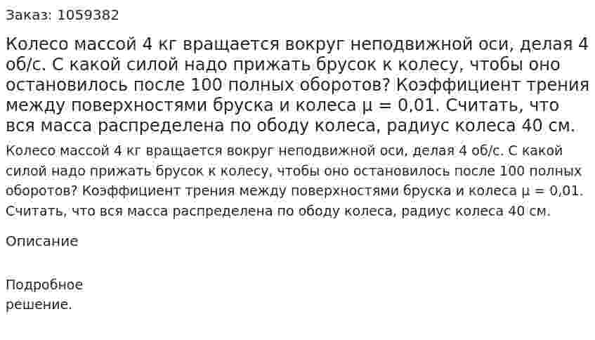Колесо массой 4 кг вращается вокруг неподвижной оси, делая 4 об/с. С какой силой надо прижать брусок к колесу, чтобы оно остановилось после 100 полных оборотов? Коэффициент трения между поверхностями бруска и колеса μ = 0,01. Считать, что вся масса распределена по ободу колеса, радиус колеса 40 см. 