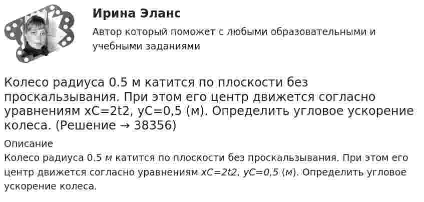      
          Описание
          Колесо радиуса 0.5 м катится по плоскости без проскальзывания. При этом его центр движется согласно уравнениям xC=2t2,  yС=0,5 (м). Определить угловое ускорение колеса.  
            
            
            Колесо радиуса 0,1 м вращается так, что зависимость угловой скорости от времени задаётся уравнением  ω = 2A·t + 5B·t4; (A = 2 рад/с2 и B = 1 рад/с5).Колесо радиуса 0.5 м катится по плоскости без проскальзывания. При этом его центр движется  согласно уравнениям xC=2t2,   yС=0,5 (м). Определить угловое ускорение колеса.Колесо радиусом 0,1 м вращается так, что зависимость угла поворота от времени дается уравнением:  j = A + Bt + Ct3,  где B = 2 рад/с, C = 1 рад/с3.             Для точки на ободе колеса нарисовать следующие векторы, Колесо радиусом 0,1 м вращается так, что зависимость угла поворота радиуса колеса от времени даётся выражением  = A + Bt + Ct3, где A = 3 рад, B = 2 рад/с, C = 1 рад/с3. Для точек, лежащих на ободе колеса, найти через время 2 сек Колесо радиусом 0,3 м вращается согласно уравнению j = 5 – 2t + 0,2t2. Найти нормальное, тангенциальное и полное ускорение точек на ободе колеса в момент времени t = 5 с.Колесо радиусом 10 см вращается так, что зависимость линейной скорости точек, лежащих на ободе колеса, от времени даётся уравнением  u = At + Bt2,Колесо радиусом 8 см вращается с угловым ускорением 6,28 рад/с2. Найти для точек на ободе: а) угловую скорость; б) линейную скорость; в) тангенциальное; г) нормальное; д) полное ускорения к концу первой секунды после начала движения.Колесо, вращаясь равноускоренно, достигло угловой скорости w = 20 рад/с через 10 оборотов после начала вращения. Найти угловое ускорение колеса.Колесо, вращаясь равноускоренно, достигло угловой скорости ω = 20 рад/с через N = 10 об после начала вращения. Найти угловое ускорение колеса.Колесо, вращаясь равноускоренно, через время 60 с после начала вращения приобретает частоту 720 об/мин. Найти угловое ускорение колеса и число оборотов колеса за это время.Колесо диаметром 40 см поворачивается вокруг своей оси по закону  = 1,8t + 1,2t2 + 0,2t3, рад. Определить линейную скорость, тангенциальное и нормальное ускорение точки, лежащей на ободе колеса через 2 с после начала вращения.Колесо катится без скольжения по прямолинейному горизонтальному рельсу. Скорость центра колеса постоянна. Как направлена скорость точки М?  Выберите один ответ: a. горизонтально влево b. горизонтально вправо c. перпендикулярно отрезкКолесо катится без скольжения по прямолинейному горизонтальному рельсу. Скорость центра колеса постоянна. Радиус колеса равен R. Чему равен радиус кривизны траектории точки М?Колесо катится без скольжения по прямолинейному горизонтальному рельсу. Скорость центра колеса постоянна. Точка Р - точка касания. Как направлено нормальное ускорение точки Р?   Выберите один ответ: a. горизонтально вправо b. вертик