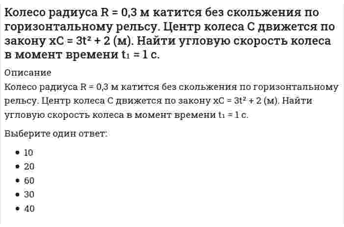      
          Описание
          Колесо радиуса R=0,7 м  катится без скольжения по горизонтальному рельсу. Центр колеса С движется по закону xC=4t²-3t (м). Найти угловую скорость колеса в момент времени t₁=3 (с).Выберите один ответ:3010402060  
            
            
            Колесо радиуса R=0,7 м катится без скольжения по горизонтальному рельсу. Центр колеса С движется по закону xC=4t2-3t (м). Найти угловую скорость колеса в момент времени t1=3 (с).Колесо радиуса R = 2 (м) катится без скольжения по горизонтальному рельсу. Центр колеса движется по закону xC = 2t² + 3. Найти угловую скорость колеса в момент времени t₁ = 2 (с) .Количество неспаренных электронов в невозбуждённом состоянии у атома 16S (... 3s23p4)равно ...Количество точек пересечения прямой и поверхности :Коллективная разработка приложений.Тест Синергия 2021гКоллективная разработка приложений (тест с ответами Синергия)Колонны торцевого фахверка в одноэтажных промзданиях воспринимают нагрузкиКод идеального лидера (по И. Адизесу) – это …К однофазному трансформатору с коэффициентом трансформации 220В/12В подключена нагрузка 9 Ом. Определить ток, потребляемый трансформатором от сети.Колебания ускорения по сравнению с гармоническими колебаниями частицы Колесо катится без скольжения по прямолинейному горизонтальному рельсу. Скорость центра колеса постоянна. Точка Р - точка касания. Как направлено нормальное ускорение точки Р?Колесо катится по прямолинейному рельсу с проскальзыванием. Где находится мгновенный центр скоростей колеса? Скорость точки Bнаправлена по плоскости влево.Колесо радиуса 0.5 м катится по плоскости без проскальзывания. При этом его центр движется согласно уравнениям xC =2t², yC=0,5 (м). Определить угловое ускорение колеса. Колесо радиуса 0.5 м катится по плоскости без проскальзывания. При этом его центр движется согласно уравнениям xC=2t2, yС=0,5 (м). Найти точку колеса с наибольшей скоростью и определить эту скорость в момент времени t=1c.