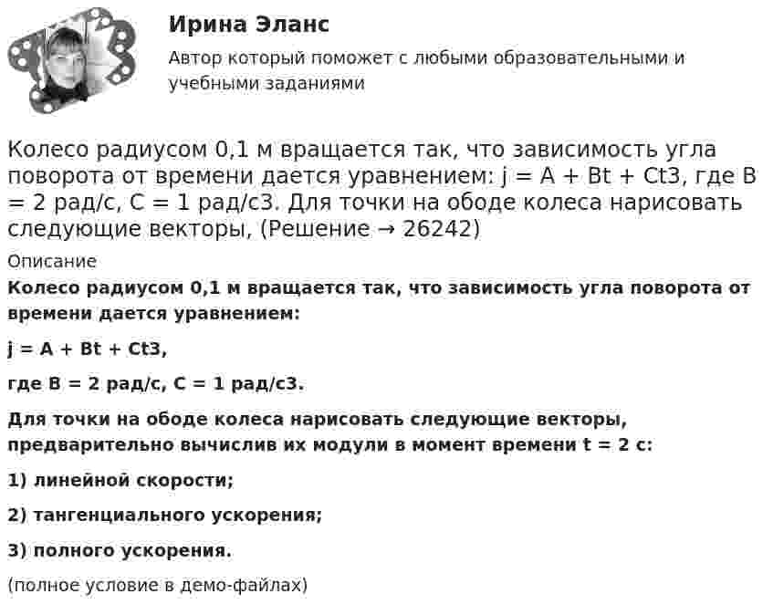     
          Описание
          Колесо радиусом 0,1 м вращается так, что зависимость угла поворота от времени дается уравнением:j = A + Bt + Ct3,где B = 2 рад/с, C = 1 рад/с3.           Для точки на ободе колеса нарисовать следующие векторы, предварительно вычислив их модули в момент времени t = 2 с:1) линейной скорости;2) тангенциального ускорения;3) полного ускорения.(полное условие в демо-файлах)  
            
            
            Колесо радиуса 0.5 м катится по плоскости без проскальзывания. При этом его центр движется  согласно уравнениям xC=2t2,   yС=0,5 (м). Определить угловое ускорение колеса.Колесо радиусом 0,1 м вращается так, что зависимость угла поворота от времени дается уравнением:  j = A + Bt + Ct3,  где B = 2 рад/с, C = 1 рад/с3.             Для точки на ободе колеса нарисовать следующие векторы, Колесо радиусом 0,1 м вращается так, что зависимость угла поворота радиуса колеса от времени даётся выражением  = A + Bt + Ct3, где A = 3 рад, B = 2 рад/с, C = 1 рад/с3. Для точек, лежащих на ободе колеса, найти через время 2 сек Колесо радиусом 0,3 м вращается согласно уравнению j = 5 – 2t + 0,2t2. Найти нормальное, тангенциальное и полное ускорение точек на ободе колеса в момент времени t = 5 с.Колесо радиусом 10 см вращается так, что зависимость линейной скорости точек, лежащих на ободе колеса, от времени даётся уравнением  u = At + Bt2,Колесо радиусом 8 см вращается с угловым ускорением 6,28 рад/с2. Найти для точек на ободе: а) угловую скорость; б) линейную скорость; в) тангенциальное; г) нормальное; д) полное ускорения к концу первой секунды после начала движения.Колесо радиусом R = 0,1 м вращается так, что зависимость угла поворота радиуса колеса от времени выражается уравнением  = a + bt + kt3, где b = 2 рад/c и k = 1 рад/c3. Для точек, лежащих на ободе колеса, найти: угловую и линейную скорости; Колесо, вращаясь равноускоренно, достигло угловой скорости ω = 20 рад/с через N = 10 об после начала вращения. Найти угловое ускорение колеса.Колесо, вращаясь равноускоренно, через время 60 с после начала вращения приобретает частоту 720 об/мин. Найти угловое ускорение колеса и число оборотов колеса за это время.Колесо диаметром 40 см поворачивается вокруг своей оси по закону  = 1,8t + 1,2t2 + 0,2t3, рад. Определить линейную скорость, тангенциальное и нормальное ускорение точки, лежащей на ободе колеса через 2 с после начала вращения.Колесо катится без скольжения по прямолинейному горизонтальному рельсу. Скорость центра колеса постоянна. Как направлена скорость точки М?  Выберите один ответ: a. горизонтально влево b. горизонтально вправо c. перпендикулярно отрезкКолесо катится без скольжения по прямолинейному горизонтальному рельсу. Скорость центра колеса постоянна. Радиус колеса равен R. Чему равен радиус кривизны траектории точки М?Колесо катится без скольжения по прямолинейному горизонтальному рельсу. Скорость центра колеса постоянна. Точка Р - точка касания. Как направлено нормальное ускорение точки Р?   Выберите один ответ: a. горизонтально вправо b. вертикКолесо катится по прямолинейному рельсу так, что ускорения его точек, лежащих на ободе, направлены к центру колеса. Как движется центр колеса, если его скорость направлена вправо?  Выберите один ответ: a. ускоренно b. равномерно c. замедленно