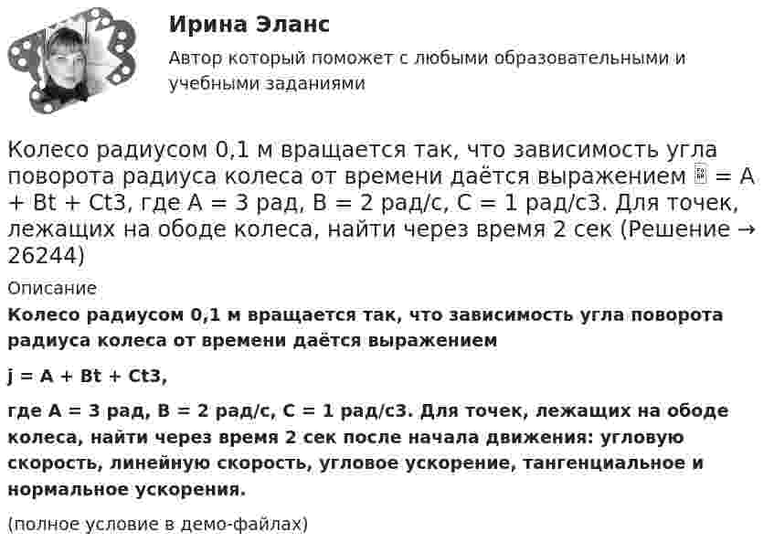     
          Описание
          Колесо радиусом 0,1 м вращается так, что зависимость угла поворота радиуса колеса от времени даётся выражениемj = A + Bt + Ct3,где A = 3 рад, B = 2 рад/с, C = 1 рад/с3. Для точек, лежащих на ободе колеса, найти через время 2 сек после начала движения: угловую скорость, линейную скорость, угловое ускорение, тангенциальное и нормальное ускорения.(полное условие в демо-файлах)  
            
            
            Колесо радиусом 0,1 м вращается так, что зависимость угла поворота от времени дается уравнением:  j = A + Bt + Ct3,  где B = 2 рад/с, C = 1 рад/с3.             Для точки на ободе колеса нарисовать следующие векторы, Колесо радиусом 0,1 м вращается так, что зависимость угла поворота радиуса колеса от времени даётся выражением  = A + Bt + Ct3, где A = 3 рад, B = 2 рад/с, C = 1 рад/с3. Для точек, лежащих на ободе колеса, найти через время 2 сек Колесо радиусом 0,3 м вращается согласно уравнению j = 5 – 2t + 0,2t2. Найти нормальное, тангенциальное и полное ускорение точек на ободе колеса в момент времени t = 5 с.Колесо радиусом 10 см вращается так, что зависимость линейной скорости точек, лежащих на ободе колеса, от времени даётся уравнением  u = At + Bt2,Колесо радиусом 8 см вращается с угловым ускорением 6,28 рад/с2. Найти для точек на ободе: а) угловую скорость; б) линейную скорость; в) тангенциальное; г) нормальное; д) полное ускорения к концу первой секунды после начала движения.Колесо радиусом R = 0,1 м вращается так, что зависимость угла поворота радиуса колеса от времени выражается уравнением  = a + bt + kt3, где b = 2 рад/c и k = 1 рад/c3. Для точек, лежащих на ободе колеса, найти: угловую и линейную скорости; Колесо радиусом R = 0,1 м вращается так, что зависимость угла поворота радиуса колеса от времени даётся уравнением  j = A + Bt + Ct3,  где B = 2,0 рад/c и C = 1,0 рад/c3. Для точек, лежащих на ободе колеса, найти через время t = 2 с после Колесо, вращаясь равноускоренно, через время 60 с после начала вращения приобретает частоту 720 об/мин. Найти угловое ускорение колеса и число оборотов колеса за это время.Колесо диаметром 40 см поворачивается вокруг своей оси по закону  = 1,8t + 1,2t2 + 0,2t3, рад. Определить линейную скорость, тангенциальное и нормальное ускорение точки, лежащей на ободе колеса через 2 с после начала вращения.Колесо катится без скольжения по прямолинейному горизонтальному рельсу. Скорость центра колеса постоянна. Как направлена скорость точки М?  Выберите один ответ: a. горизонтально влево b. горизонтально вправо c. перпендикулярно отрезкКолесо катится без скольжения по прямолинейному горизонтальному рельсу. Скорость центра колеса постоянна. Радиус колеса равен R. Чему равен радиус кривизны траектории точки М?Колесо катится без скольжения по прямолинейному горизонтальному рельсу. Скорость центра колеса постоянна. Точка Р - точка касания. Как направлено нормальное ускорение точки Р?   Выберите один ответ: a. горизонтально вправо b. вертикКолесо катится по прямолинейному рельсу так, что ускорения его точек, лежащих на ободе, направлены к центру колеса. Как движется центр колеса, если его скорость направлена вправо?  Выберите один ответ: a. ускоренно b. равномерно c. замедленноКолесо радиуса 0,1 м вращается так, что зависимость угловой скорости от времени задаётся уравнением  ω = 2A·t + 5B·t4; (A = 2 рад/с2 и B = 1 рад/с5).