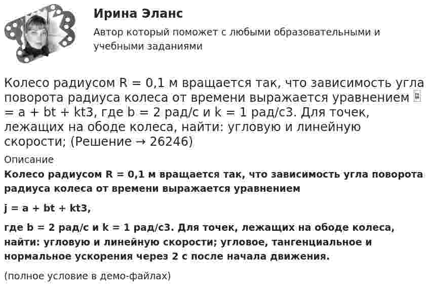     
          Описание
          Колесо радиусом R = 0,1 м вращается так, что зависимость угла поворота радиуса колеса от времени выражается уравнениемj = a + bt + kt3,где b = 2 рад/c и k = 1 рад/c3. Для точек, лежащих на ободе колеса, найти: угловую и линейную скорости; угловое, тангенциальное и нормальное ускорения через 2 с после начала движения.(полное условие в демо-файлах)  
            
            
            Колесо радиусом 8 см вращается с угловым ускорением 6,28 рад/с2. Найти для точек на ободе: а) угловую скорость; б) линейную скорость; в) тангенциальное; г) нормальное; д) полное ускорения к концу первой секунды после начала движения.Колесо радиусом R = 0,1 м вращается так, что зависимость угла поворота радиуса колеса от времени выражается уравнением  = a + bt + kt3, где b = 2 рад/c и k = 1 рад/c3. Для точек, лежащих на ободе колеса, найти: угловую и линейную скорости; Колесо радиусом R = 0,1 м вращается так, что зависимость угла поворота радиуса колеса от времени даётся уравнением  j = A + Bt + Ct3,  где B = 2,0 рад/c и C = 1,0 рад/c3. Для точек, лежащих на ободе колеса, найти через время t = 2 с после Колесо радиусом R = 0,2 м вращается с угловой скоростью  w = 2At + 3Bt3,  (A = 2 рад/с2; B = 12 рад/с4). Определить полное число (ускорение) точек обода колеса через t = 2 с после начала вращения и число оборотов за это время.Колесо радиусом R = 0,3 м вращается согласно уравнению  = At + Bt3, где A = 1 рад/с, B = 0,1 рад/с3. Определить полное ускорение точек на окружности колеса в момент времени t = 2 с.Колесо радиусом R = 0,3 м вращается согласно уравнению ( = At+Вt3, где A = 1 рад/с; В = 0,1 рад/с3. Определить полное ускорение точек на окружности колеса в момент времени t = 2 с.Колесо радиусом R = 0,4 м вращается так, что зависимость угла поворота колеса от времени определяется уравнением  = A + Bt + Ct3, где A = 2,5 рад, B = 2 рад/c и C = 1 рад/c3. Для точек, лежащих на ободе колеса, через время 2 с Колесо катится без скольжения по прямолинейному горизонтальному рельсу. Скорость центра колеса постоянна. Точка Р - точка касания. Как направлено нормальное ускорение точки Р?   Выберите один ответ: a. горизонтально вправо b. вертикКолесо катится по прямолинейному рельсу так, что ускорения его точек, лежащих на ободе, направлены к центру колеса. Как движется центр колеса, если его скорость направлена вправо?  Выберите один ответ: a. ускоренно b. равномерно c. замедленноКолесо радиуса 0,1 м вращается так, что зависимость угловой скорости от времени задаётся уравнением  ω = 2A·t + 5B·t4; (A = 2 рад/с2 и B = 1 рад/с5).Колесо радиуса 0.5 м катится по плоскости без проскальзывания. При этом его центр движется  согласно уравнениям xC=2t2,   yС=0,5 (м). Определить угловое ускорение колеса.Колесо радиусом 0,1 м вращается так, что зависимость угла поворота от времени дается уравнением:  j = A + Bt + Ct3,  где B = 2 рад/с, C = 1 рад/с3.             Для точки на ободе колеса нарисовать следующие векторы, Колесо радиусом 0,1 м вращается так, что зависимость угла поворота радиуса колеса от времени даётся выражением  = A + Bt + Ct3, где A = 3 рад, B = 2 рад/с, C = 1 рад/с3. Для точек, лежащих на ободе колеса, найти через время 2 сек Колесо радиусом 0,3 м вращается согласно уравнению j = 5 – 2t + 0,2t2. Найти нормальное, тангенциальное и полное ускорение точек на ободе колеса в момент времени t = 5 с.