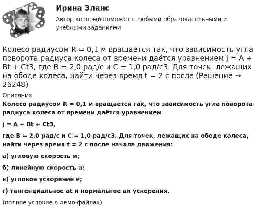     
          Описание
          Колесо радиусом R = 0,1 м вращается так, что зависимость угла поворота радиуса колеса от времени даётся уравнениемj = A + Bt + Ct3,где B = 2,0 рад/c и C = 1,0 рад/c3. Для точек, лежащих на ободе колеса, найти через время t = 2 с после начала движения:а) угловую скорость w;б) линейную скорость u;в) угловое ускорение e;г) тангенциальное at и нормальное an ускорения.(полное условие в демо-файлах)  
            
            
            Колесо радиусом R = 0,1 м вращается так, что зависимость угла поворота радиуса колеса от времени выражается уравнением  = a + bt + kt3, где b = 2 рад/c и k = 1 рад/c3. Для точек, лежащих на ободе колеса, найти: угловую и линейную скорости; Колесо радиусом R = 0,1 м вращается так, что зависимость угла поворота радиуса колеса от времени даётся уравнением  j = A + Bt + Ct3,  где B = 2,0 рад/c и C = 1,0 рад/c3. Для точек, лежащих на ободе колеса, найти через время t = 2 с после Колесо радиусом R = 0,2 м вращается с угловой скоростью  w = 2At + 3Bt3,  (A = 2 рад/с2; B = 12 рад/с4). Определить полное число (ускорение) точек обода колеса через t = 2 с после начала вращения и число оборотов за это время.Колесо радиусом R = 0,3 м вращается согласно уравнению  = At + Bt3, где A = 1 рад/с, B = 0,1 рад/с3. Определить полное ускорение точек на окружности колеса в момент времени t = 2 с.Колесо радиусом R = 0,3 м вращается согласно уравнению ( = At+Вt3, где A = 1 рад/с; В = 0,1 рад/с3. Определить полное ускорение точек на окружности колеса в момент времени t = 2 с.Колесо радиусом R = 0,4 м вращается так, что зависимость угла поворота колеса от времени определяется уравнением  = A + Bt + Ct3, где A = 2,5 рад, B = 2 рад/c и C = 1 рад/c3. Для точек, лежащих на ободе колеса, через время 2 с Колесо радиусом R = 0,5 м вращается согласно уравнению  = At + Bt3, где A = 2 рад/с, B = 0,2 рад/с3. Определить линейную скорость и полное ускорение точки, находящейся на ободе колеса, в момент времени t = 3 с.Колесо катится по прямолинейному рельсу так, что ускорения его точек, лежащих на ободе, направлены к центру колеса. Как движется центр колеса, если его скорость направлена вправо?  Выберите один ответ: a. ускоренно b. равномерно c. замедленноКолесо радиуса 0,1 м вращается так, что зависимость угловой скорости от времени задаётся уравнением  ω = 2A·t + 5B·t4; (A = 2 рад/с2 и B = 1 рад/с5).Колесо радиуса 0.5 м катится по плоскости без проскальзывания. При этом его центр движется  согласно уравнениям xC=2t2,   yС=0,5 (м). Определить угловое ускорение колеса.Колесо радиусом 0,1 м вращается так, что зависимость угла поворота от времени дается уравнением:  j = A + Bt + Ct3,  где B = 2 рад/с, C = 1 рад/с3.             Для точки на ободе колеса нарисовать следующие векторы, Колесо радиусом 0,1 м вращается так, что зависимость угла поворота радиуса колеса от времени даётся выражением  = A + Bt + Ct3, где A = 3 рад, B = 2 рад/с, C = 1 рад/с3. Для точек, лежащих на ободе колеса, найти через время 2 сек Колесо радиусом 0,3 м вращается согласно уравнению j = 5 – 2t + 0,2t2. Найти нормальное, тангенциальное и полное ускорение точек на ободе колеса в момент времени t = 5 с.Колесо радиусом 10 см вращается так, что зависимость линейной скорости точек, лежащих на ободе колеса, от времени даётся уравнением  u = At + Bt2,