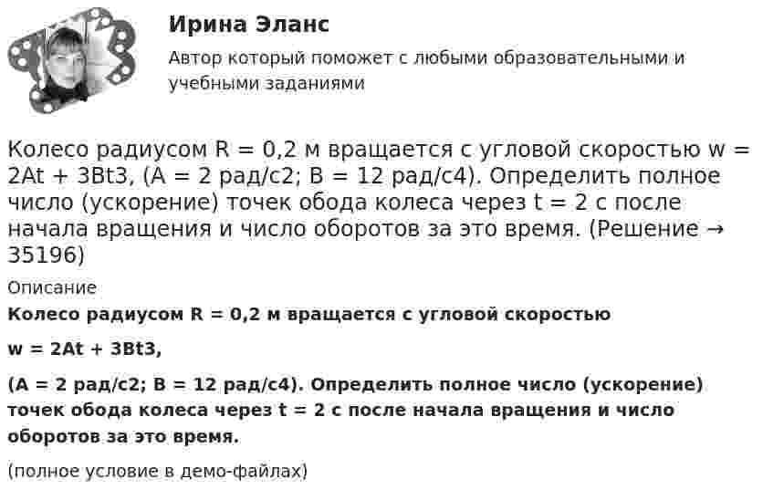     
          Описание
          Колесо радиусом R = 0,2 м вращается с угловой скоростьюw = 2At + 3Bt3,(A = 2 рад/с2; B = 12 рад/с4). Определить полное число (ускорение) точек обода колеса через t = 2 с после начала вращения и число оборотов за это время.(полное условие в демо-файлах)  
            
            
            Колесо радиусом R = 0,1 м вращается так, что зависимость угла поворота радиуса колеса от времени даётся уравнением  j = A + Bt + Ct3,  где B = 2,0 рад/c и C = 1,0 рад/c3. Для точек, лежащих на ободе колеса, найти через время t = 2 с после Колесо радиусом R = 0,2 м вращается с угловой скоростью  w = 2At + 3Bt3,  (A = 2 рад/с2; B = 12 рад/с4). Определить полное число (ускорение) точек обода колеса через t = 2 с после начала вращения и число оборотов за это время.Колесо радиусом R = 0,3 м вращается согласно уравнению  = At + Bt3, где A = 1 рад/с, B = 0,1 рад/с3. Определить полное ускорение точек на окружности колеса в момент времени t = 2 с.Колесо радиусом R = 0,3 м вращается согласно уравнению ( = At+Вt3, где A = 1 рад/с; В = 0,1 рад/с3. Определить полное ускорение точек на окружности колеса в момент времени t = 2 с.Колесо радиусом R = 0,4 м вращается так, что зависимость угла поворота колеса от времени определяется уравнением  = A + Bt + Ct3, где A = 2,5 рад, B = 2 рад/c и C = 1 рад/c3. Для точек, лежащих на ободе колеса, через время 2 с Колесо радиусом R = 0,5 м вращается согласно уравнению  = At + Bt3, где A = 2 рад/с, B = 0,2 рад/с3. Определить линейную скорость и полное ускорение точки, находящейся на ободе колеса, в момент времени t = 3 с.Колесо радиусом R = 30 см и массой m = 4 кг скатывается без скольжения по наклонной плоскости длиной l = 5 м и углом наклона j = 25°. Определить момент инерции колеса, если его скорость V в конце наклонной плоскости равна 4,6 м/с.Колесо радиуса 0,1 м вращается так, что зависимость угловой скорости от времени задаётся уравнением  ω = 2A·t + 5B·t4; (A = 2 рад/с2 и B = 1 рад/с5).Колесо радиуса 0.5 м катится по плоскости без проскальзывания. При этом его центр движется  согласно уравнениям xC=2t2,   yС=0,5 (м). Определить угловое ускорение колеса.Колесо радиусом 0,1 м вращается так, что зависимость угла поворота от времени дается уравнением:  j = A + Bt + Ct3,  где B = 2 рад/с, C = 1 рад/с3.             Для точки на ободе колеса нарисовать следующие векторы, Колесо радиусом 0,1 м вращается так, что зависимость угла поворота радиуса колеса от времени даётся выражением  = A + Bt + Ct3, где A = 3 рад, B = 2 рад/с, C = 1 рад/с3. Для точек, лежащих на ободе колеса, найти через время 2 сек Колесо радиусом 0,3 м вращается согласно уравнению j = 5 – 2t + 0,2t2. Найти нормальное, тангенциальное и полное ускорение точек на ободе колеса в момент времени t = 5 с.Колесо радиусом 10 см вращается так, что зависимость линейной скорости точек, лежащих на ободе колеса, от времени даётся уравнением  u = At + Bt2,Колесо радиусом 8 см вращается с угловым ускорением 6,28 рад/с2. Найти для точек на ободе: а) угловую скорость; б) линейную скорость; в) тангенциальное; г) нормальное; д) полное ускорения к концу первой секунды после начала движения.