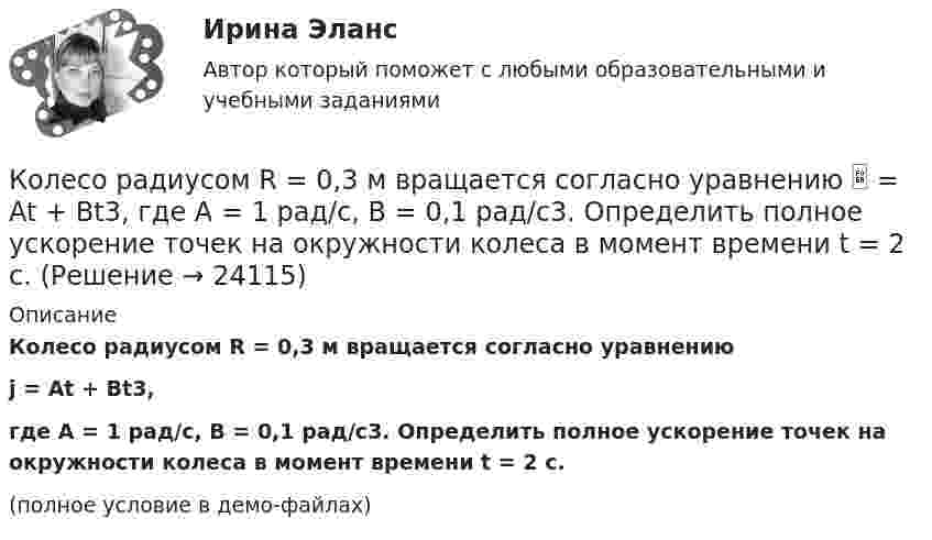     
          Описание
          Колесо радиусом R = 0,3 м вращается согласно уравнениюj = At + Bt3,где A = 1 рад/с, B = 0,1 рад/с3. Определить полное ускорение точек на окружности колеса в момент времени t = 2 с.(полное условие в демо-файлах)  
            
            
            Колесо радиусом R = 0,2 м вращается с угловой скоростью  w = 2At + 3Bt3,  (A = 2 рад/с2; B = 12 рад/с4). Определить полное число (ускорение) точек обода колеса через t = 2 с после начала вращения и число оборотов за это время.Колесо радиусом R = 0,3 м вращается согласно уравнению  = At + Bt3, где A = 1 рад/с, B = 0,1 рад/с3. Определить полное ускорение точек на окружности колеса в момент времени t = 2 с.Колесо радиусом R = 0,3 м вращается согласно уравнению ( = At+Вt3, где A = 1 рад/с; В = 0,1 рад/с3. Определить полное ускорение точек на окружности колеса в момент времени t = 2 с.Колесо радиусом R = 0,4 м вращается так, что зависимость угла поворота колеса от времени определяется уравнением  = A + Bt + Ct3, где A = 2,5 рад, B = 2 рад/c и C = 1 рад/c3. Для точек, лежащих на ободе колеса, через время 2 с Колесо радиусом R = 0,5 м вращается согласно уравнению  = At + Bt3, где A = 2 рад/с, B = 0,2 рад/с3. Определить линейную скорость и полное ускорение точки, находящейся на ободе колеса, в момент времени t = 3 с.Колесо радиусом R = 30 см и массой m = 4 кг скатывается без скольжения по наклонной плоскости длиной l = 5 м и углом наклона j = 25°. Определить момент инерции колеса, если его скорость V в конце наклонной плоскости равна 4,6 м/с.Колесо радиусом R = 5 см вращается так, что зависимость угла поворота радиуса колеса от времени дается уравнением φ = А + Bt + Ct2 + Dt3,   где D = 1 рад/с3. 	Найти для точек, лежащих на ободе колеса, изменение тангенциального ускорения Колесо радиуса 0.5 м катится по плоскости без проскальзывания. При этом его центр движется  согласно уравнениям xC=2t2,   yС=0,5 (м). Определить угловое ускорение колеса.Колесо радиусом 0,1 м вращается так, что зависимость угла поворота от времени дается уравнением:  j = A + Bt + Ct3,  где B = 2 рад/с, C = 1 рад/с3.             Для точки на ободе колеса нарисовать следующие векторы, Колесо радиусом 0,1 м вращается так, что зависимость угла поворота радиуса колеса от времени даётся выражением  = A + Bt + Ct3, где A = 3 рад, B = 2 рад/с, C = 1 рад/с3. Для точек, лежащих на ободе колеса, найти через время 2 сек Колесо радиусом 0,3 м вращается согласно уравнению j = 5 – 2t + 0,2t2. Найти нормальное, тангенциальное и полное ускорение точек на ободе колеса в момент времени t = 5 с.Колесо радиусом 10 см вращается так, что зависимость линейной скорости точек, лежащих на ободе колеса, от времени даётся уравнением  u = At + Bt2,Колесо радиусом 8 см вращается с угловым ускорением 6,28 рад/с2. Найти для точек на ободе: а) угловую скорость; б) линейную скорость; в) тангенциальное; г) нормальное; д) полное ускорения к концу первой секунды после начала движения.Колесо радиусом R = 0,1 м вращается так, что зависимость угла поворота радиуса колеса от времени выражается уравнением  = a + bt + kt3, где b = 2 рад/c и k = 1 рад/c3. Для точек, лежащих на ободе колеса, найти: угловую и линейную скорости; 