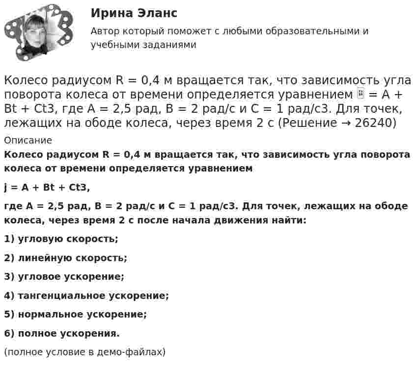     
          Описание
          Колесо радиусом R = 0,4 м вращается так, что зависимость угла поворота колеса от времени определяется уравнениемj = A + Bt + Ct3,где A = 2,5 рад, B = 2 рад/c и C = 1 рад/c3. Для точек, лежащих на ободе колеса, через время 2 с после начала движения найти:1) угловую скорость;2) линейную скорость;3) угловое ускорение;4) тангенциальное ускорение;5) нормальное ускорение;6) полное ускорения.(полное условие в демо-файлах)  
            
            
            Колесо радиусом R = 0,3 м вращается согласно уравнению ( = At+Вt3, где A = 1 рад/с; В = 0,1 рад/с3. Определить полное ускорение точек на окружности колеса в момент времени t = 2 с.Колесо радиусом R = 0,4 м вращается так, что зависимость угла поворота колеса от времени определяется уравнением  = A + Bt + Ct3, где A = 2,5 рад, B = 2 рад/c и C = 1 рад/c3. Для точек, лежащих на ободе колеса, через время 2 с Колесо радиусом R = 0,5 м вращается согласно уравнению  = At + Bt3, где A = 2 рад/с, B = 0,2 рад/с3. Определить линейную скорость и полное ускорение точки, находящейся на ободе колеса, в момент времени t = 3 с.Колесо радиусом R = 30 см и массой m = 4 кг скатывается без скольжения по наклонной плоскости длиной l = 5 м и углом наклона j = 25°. Определить момент инерции колеса, если его скорость V в конце наклонной плоскости равна 4,6 м/с.Колесо радиусом R = 5 см вращается так, что зависимость угла поворота радиуса колеса от времени дается уравнением φ = А + Bt + Ct2 + Dt3,   где D = 1 рад/с3. 	Найти для точек, лежащих на ободе колеса, изменение тангенциального ускорения Колесо радиусом R вращается так, что зависимость угла поворота радиуса колеса со временем описывается уравнением:  j = A + Bt + Ct3 (рад),  где A, B и C – постоянные коэффициенты.             Для точек, лежащих на ободе колеса, найти черезКоличественная теория денег рассматривает преимущественно соотношение между количеством денег и индексом цен, так как другие показатели уравнения денежного равновесия …Колесо радиусом 0,1 м вращается так, что зависимость угла поворота радиуса колеса от времени даётся выражением  = A + Bt + Ct3, где A = 3 рад, B = 2 рад/с, C = 1 рад/с3. Для точек, лежащих на ободе колеса, найти через время 2 сек Колесо радиусом 0,3 м вращается согласно уравнению j = 5 – 2t + 0,2t2. Найти нормальное, тангенциальное и полное ускорение точек на ободе колеса в момент времени t = 5 с.Колесо радиусом 10 см вращается так, что зависимость линейной скорости точек, лежащих на ободе колеса, от времени даётся уравнением  u = At + Bt2,Колесо радиусом 8 см вращается с угловым ускорением 6,28 рад/с2. Найти для точек на ободе: а) угловую скорость; б) линейную скорость; в) тангенциальное; г) нормальное; д) полное ускорения к концу первой секунды после начала движения.Колесо радиусом R = 0,1 м вращается так, что зависимость угла поворота радиуса колеса от времени выражается уравнением  = a + bt + kt3, где b = 2 рад/c и k = 1 рад/c3. Для точек, лежащих на ободе колеса, найти: угловую и линейную скорости; Колесо радиусом R = 0,1 м вращается так, что зависимость угла поворота радиуса колеса от времени даётся уравнением  j = A + Bt + Ct3,  где B = 2,0 рад/c и C = 1,0 рад/c3. Для точек, лежащих на ободе колеса, найти через время t = 2 с после Колесо радиусом R = 0,2 м вращается с угловой скоростью  w = 2At + 3Bt3,  (A = 2 рад/с2; B = 12 рад/с4). Определить полное число (ускорение) точек обода колеса через t = 2 с после начала вращения и число оборотов за это время.