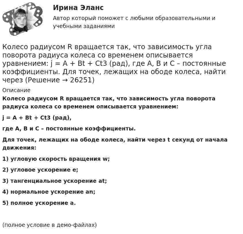     
          Описание
          Колесо радиусом R вращается так, что зависимость угла поворота радиуса колеса со временем описывается уравнением:j = A + Bt + Ct3 (рад),где A, B и C – постоянные коэффициенты.           Для точек, лежащих на ободе колеса, найти через t секунд от начала движения:1) угловую скорость вращения w;2) угловое ускорение e;3) тангенциальное ускорение at;4) нормальное ускорение an;5) полное ускорение a.(полное условие в демо-файлах)  
            
            
            Колесо радиусом R = 5 см вращается так, что зависимость угла поворота радиуса колеса от времени дается уравнением φ = А + Bt + Ct2 + Dt3,   где D = 1 рад/с3. 	Найти для точек, лежащих на ободе колеса, изменение тангенциального ускорения Колесо радиусом R вращается так, что зависимость угла поворота радиуса колеса со временем описывается уравнением:  j = A + Bt + Ct3 (рад),  где A, B и C – постоянные коэффициенты.             Для точек, лежащих на ободе колеса, найти черезКоличественная теория денег рассматривает преимущественно соотношение между количеством денег и индексом цен, так как другие показатели уравнения денежного равновесия …Количественные методы в экономических исследованиях (Статистика-1). ТУСУРКоличественные соотношения различных элементов структуры национальной экономики называются ее …Количественные числительные в английском языке отвечают на вопрос How … ?Количество благ, которое покупатель желает и способен приобрести в данный  период времени при определенных условиях, называют величиной …Колесо радиусом R = 0,1 м вращается так, что зависимость угла поворота радиуса колеса от времени выражается уравнением  = a + bt + kt3, где b = 2 рад/c и k = 1 рад/c3. Для точек, лежащих на ободе колеса, найти: угловую и линейную скорости; Колесо радиусом R = 0,1 м вращается так, что зависимость угла поворота радиуса колеса от времени даётся уравнением  j = A + Bt + Ct3,  где B = 2,0 рад/c и C = 1,0 рад/c3. Для точек, лежащих на ободе колеса, найти через время t = 2 с после Колесо радиусом R = 0,2 м вращается с угловой скоростью  w = 2At + 3Bt3,  (A = 2 рад/с2; B = 12 рад/с4). Определить полное число (ускорение) точек обода колеса через t = 2 с после начала вращения и число оборотов за это время.Колесо радиусом R = 0,3 м вращается согласно уравнению  = At + Bt3, где A = 1 рад/с, B = 0,1 рад/с3. Определить полное ускорение точек на окружности колеса в момент времени t = 2 с.Колесо радиусом R = 0,3 м вращается согласно уравнению ( = At+Вt3, где A = 1 рад/с; В = 0,1 рад/с3. Определить полное ускорение точек на окружности колеса в момент времени t = 2 с.Колесо радиусом R = 0,4 м вращается так, что зависимость угла поворота колеса от времени определяется уравнением  = A + Bt + Ct3, где A = 2,5 рад, B = 2 рад/c и C = 1 рад/c3. Для точек, лежащих на ободе колеса, через время 2 с Колесо радиусом R = 0,5 м вращается согласно уравнению  = At + Bt3, где A = 2 рад/с, B = 0,2 рад/с3. Определить линейную скорость и полное ускорение точки, находящейся на ободе колеса, в момент времени t = 3 с.