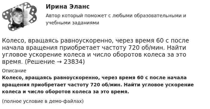     
          Описание
          Колесо, вращаясь равноускоренно, через время 60 с после начала вращения приобретает частоту 720 об/мин. Найти угловое ускорение колеса и число оборотов колеса за это время.(полное условие в демо-файлах)  
            
            
            Колесо, вращаясь равноускоренно, достигло угловой скорости ω = 20 рад/с через N = 10 об после начала вращения. Найти угловое ускорение колеса.Колесо, вращаясь равноускоренно, через время 60 с после начала вращения приобретает частоту 720 об/мин. Найти угловое ускорение колеса и число оборотов колеса за это время.Колесо диаметром 40 см поворачивается вокруг своей оси по закону  = 1,8t + 1,2t2 + 0,2t3, рад. Определить линейную скорость, тангенциальное и нормальное ускорение точки, лежащей на ободе колеса через 2 с после начала вращения.Колесо катится без скольжения по прямолинейному горизонтальному рельсу. Скорость центра колеса постоянна. Как направлена скорость точки М?  Выберите один ответ: a. горизонтально влево b. горизонтально вправо c. перпендикулярно отрезкКолесо катится без скольжения по прямолинейному горизонтальному рельсу. Скорость центра колеса постоянна. Радиус колеса равен R. Чему равен радиус кривизны траектории точки М?Колесо катится без скольжения по прямолинейному горизонтальному рельсу. Скорость центра колеса постоянна. Точка Р - точка касания. Как направлено нормальное ускорение точки Р?   Выберите один ответ: a. горизонтально вправо b. вертикКолесо катится по прямолинейному рельсу так, что ускорения его точек, лежащих на ободе, направлены к центру колеса. Как движется центр колеса, если его скорость направлена вправо?  Выберите один ответ: a. ускоренно b. равномерно c. замедленноКолесо вращается с постоянным угловым ускорением 2 рад/c2.  Через 0,5 с после начала движения полное ускорение точек на ободе колеса стало равно 13,6 м/c2. Найти радиус колеса.Колесо вращается с постоянным угловым ускорением b = 2 рад/с2. Через t = 0,5 с после начала движения полное ускорение колеса стало a = 13,6 см/с2. Найти радиус колеса.Колесо, вращаясь равнозамедленно, за время t = 5 с уменьшило свою частоту с 20 с-1 в 4 раза. Чему равен полный угол, на который успело повернуться колесо за это время?Колесо, вращаясь равнозамедленно, за время t = 60 с уменьшило свою частоту с n1 = 300 об/мин до n2 = 180 об/мин. Найти угловое ускорение колеса и число оборотов колеса за это время.Колесо, вращаясь равнозамедленно, при торможении уменьшило за 1 минуту частоту вращения от 300 до 180 об/мин. Момент инерции колеса равен 2 кг∙м2. Найти: 1) угловое ускорение колеса; 2) тормозящий момент; 3) работу сил торможения; Колесо, вращаясь равнозамедленно, уменьшило свою частоту вращения с 300 до 180 об/мин в течение 1 мин. С каким угловым ускорением двигалось колесо и сколько оборотов оно сделало за это время?Колесо, вращаясь равноускоренно, достигло угловой скорости 20 рад/с через 10 об. после начала вращения. Найдите угловое ускорение.