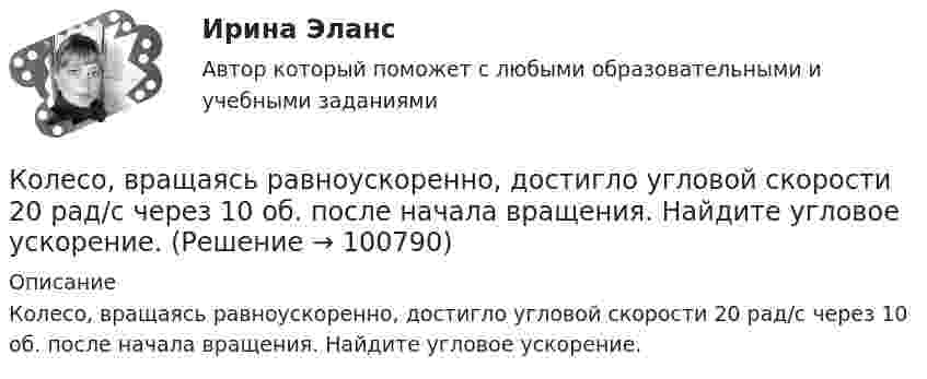      
            Описание
            Колесо, вращаясь равноускоренно, достигло угловой скорости 20 рад/с через 10 об. после начала вращения. Найдите угловое ускорение.   
            
            
            Колесо, вращаясь равнозамедленно, уменьшило свою частоту вращения с 300 до 180 об/мин в течение 1 мин. С каким угловым ускорением двигалось колесо и сколько оборотов оно сделало за это время?Колесо, вращаясь равноускоренно, достигло угловой скорости 20 рад/с через 10 об. после начала вращения. Найдите угловое ускорение.Колесо, вращаясь равноускоренно, достигло угловой скорости w = 20 рад/с через 10 оборотов после начала вращения. Найти угловое ускорение колеса.Колесо, вращаясь равноускоренно, достигло угловой скорости ω = 20 рад/с через N = 10 об после начала вращения. Найти угловое ускорение колеса.Колесо, вращаясь равноускоренно, через время 60 с после начала вращения приобретает частоту 720 об/мин. Найти угловое ускорение колеса и число оборотов колеса за это время.Колесо диаметром 40 см поворачивается вокруг своей оси по закону  = 1,8t + 1,2t2 + 0,2t3, рад. Определить линейную скорость, тангенциальное и нормальное ускорение точки, лежащей на ободе колеса через 2 с после начала вращения.Колесо катится без скольжения по прямолинейному горизонтальному рельсу. Скорость центра колеса постоянна. Как направлена скорость точки М?  Выберите один ответ: a. горизонтально влево b. горизонтально вправо c. перпендикулярно отрезкКолесо автомобиля, вращающегося с частотой 1200 мин-1, при торможении стало вращаться равнозамедленно и остановилось через 20 с. Найти угловое ускорение и число оборотов с момента начала торможения до остановки.Колесо вращается вокруг своей оси симметрии так, что зависимость угла поворота радиуса колеса от времени дается уравнением =At+Bt^2+Ct^3, где А = 2 рад/с, В = 0,5 рад/с2, С = 0,5 рад/с3. Найти радиус R колеса, если в момент времени t = 2 c	нормальКолесо вращается вокруг своей оси симметрии так, что зависимость угла поворота радиуса колеса от времени даётся уравнением  j = At + Bt2 + Ct3,Колесо вращается с постоянным угловым ускорением 2 рад/c2.  Через 0,5 с после начала движения полное ускорение точек на ободе колеса стало равно 13,6 м/c2. Найти радиус колеса.Колесо вращается с постоянным угловым ускорением b = 2 рад/с2. Через t = 0,5 с после начала движения полное ускорение колеса стало a = 13,6 см/с2. Найти радиус колеса.Колесо, вращаясь равнозамедленно, за время t = 5 с уменьшило свою частоту с 20 с-1 в 4 раза. Чему равен полный угол, на который успело повернуться колесо за это время?Колесо, вращаясь равнозамедленно, за время t = 60 с уменьшило свою частоту с n1 = 300 об/мин до n2 = 180 об/мин. Найти угловое ускорение колеса и число оборотов колеса за это время.