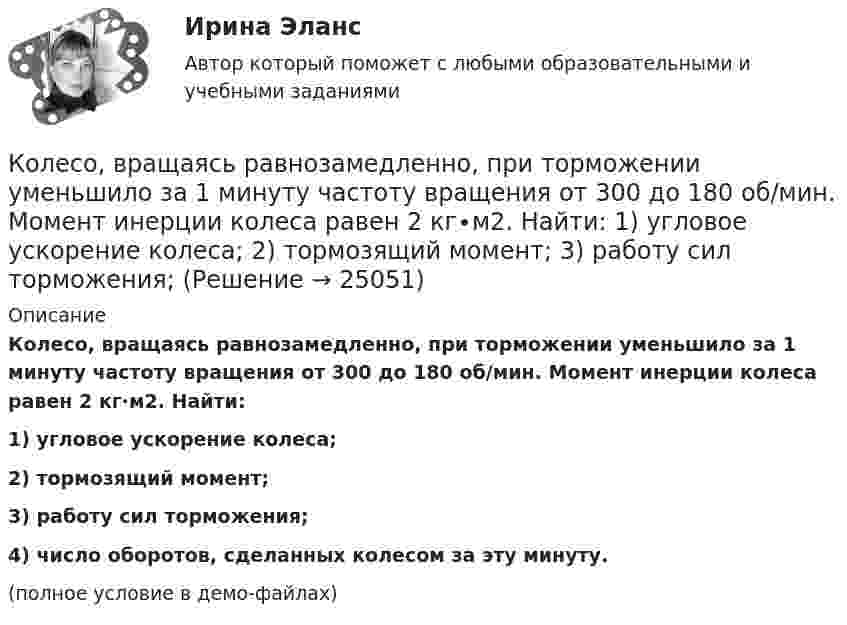     
          Описание
          Колесо, вращаясь равнозамедленно, при торможении уменьшило за 1 минуту частоту вращения от 300 до 180 об/мин. Момент инерции колеса равен 2 кг∙м2. Найти:1) угловое ускорение колеса;2) тормозящий момент;3) работу сил торможения;4) число оборотов, сделанных колесом за эту минуту.(полное условие в демо-файлах)  
            
            
            Колесо, вращаясь равнозамедленно, за время t = 60 с уменьшило свою частоту с n1 = 300 об/мин до n2 = 180 об/мин. Найти угловое ускорение колеса и число оборотов колеса за это время.Колесо, вращаясь равнозамедленно, при торможении уменьшило за 1 минуту частоту вращения от 300 до 180 об/мин. Момент инерции колеса равен 2 кг∙м2. Найти: 1) угловое ускорение колеса; 2) тормозящий момент; 3) работу сил торможения; Колесо, вращаясь равнозамедленно, уменьшило свою частоту вращения с 300 до 180 об/мин в течение 1 мин. С каким угловым ускорением двигалось колесо и сколько оборотов оно сделало за это время?Колесо, вращаясь равноускоренно, достигло угловой скорости 20 рад/с через 10 об. после начала вращения. Найдите угловое ускорение.Колесо, вращаясь равноускоренно, достигло угловой скорости w = 20 рад/с через 10 оборотов после начала вращения. Найти угловое ускорение колеса.Колесо, вращаясь равноускоренно, достигло угловой скорости ω = 20 рад/с через N = 10 об после начала вращения. Найти угловое ускорение колеса.Колесо, вращаясь равноускоренно, через время 60 с после начала вращения приобретает частоту 720 об/мин. Найти угловое ускорение колеса и число оборотов колеса за это время.Колесо автомашины диаметром d = 596 мм начало вращаться равноускоренно. На пути длиной l = 93,6 м его частота вращения достигла значения n = 4 об/с. Определить угловое ускорение е колеса.Колесо автомобиля вращается равнозамедленно. За время t = 2 мин оно изменило частоту вращения от 240 до 60 мин-1. Определить: 1) угловое ускорение колеса; 2) число полных оборотов, сделанных колесом за это время. [1)  = 0,157 рад/с2,  2) N = 300]Колесо автомобиля, вращающегося с частотой 1200 мин-1, при торможении стало вращаться равнозамедленно и остановилось через 20 с. Найти угловое ускорение и число оборотов с момента начала торможения до остановки.Колесо вращается вокруг своей оси симметрии так, что зависимость угла поворота радиуса колеса от времени дается уравнением =At+Bt^2+Ct^3, где А = 2 рад/с, В = 0,5 рад/с2, С = 0,5 рад/с3. Найти радиус R колеса, если в момент времени t = 2 c	нормальКолесо вращается вокруг своей оси симметрии так, что зависимость угла поворота радиуса колеса от времени даётся уравнением  j = At + Bt2 + Ct3,Колесо вращается с постоянным угловым ускорением 2 рад/c2.  Через 0,5 с после начала движения полное ускорение точек на ободе колеса стало равно 13,6 м/c2. Найти радиус колеса.Колесо вращается с постоянным угловым ускорением b = 2 рад/с2. Через t = 0,5 с после начала движения полное ускорение колеса стало a = 13,6 см/с2. Найти радиус колеса.