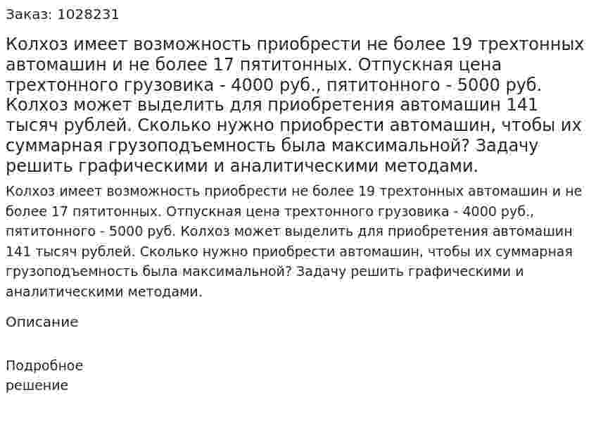 Колхоз имеет возможность приобрести не более 19 трехтонных автомашин и не более 17 пятитонных. Отпускная цена трехтонного грузовика - 4000 руб., пятитонного - 5000 руб. Колхоз может выделить для приобретения автомашин 141 тысяч рублей. Сколько нужно приобрести автомашин, чтобы их суммарная грузоподъемность была максимальной? Задачу решить графическими и аналитическими методами. 