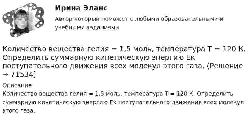      
            Описание
            Количество вещества гелия = 1,5 моль, температура T = 120 К. Определить суммарную кинетическую энергию Ек поступательного движения всех молекул этого газа.   
            
            
            Количество вещества воды в 225 г H2O равно …Количество вещества гелия  = 1,5 моль, температура T = 120 К. Определить суммарную кинетическую энергию Ек поступательного движения всех молекул этого газа.Количество вещества гелия v = 1,5 моль, температура T = 120 К. Определить суммарную кинетическую энергию Eк поступательного движения всех молекул этого газа.Количество вещества молекулярного азота N2, если его объем равен 5,6 л (н.у.), составляет …количество газ.прим. при сжигании мазутаколичество газ.прим. при сжигании мазута задача экологияКоличество денег в обращении, или предложение денегКоличественная теория денег рассматривает преимущественно соотношение между количеством денег и индексом цен, так как другие показатели уравнения денежного равновесия …Количественные методы в экономических исследованиях (Статистика-1). ТУСУРКоличественные соотношения различных элементов структуры национальной экономики называются ее …Количественные числительные в английском языке отвечают на вопрос How … ?Количество благ, которое покупатель желает и способен приобрести в данный  период времени при определенных условиях, называют величиной …Количество вещества 1 моль содержит …Количество вещества v водорода равно 0,5 моль. Определить внутреннюю энергию U водорода, а также среднюю кинетическую энергию  молекулы этого газа при температуре T = 300 К.