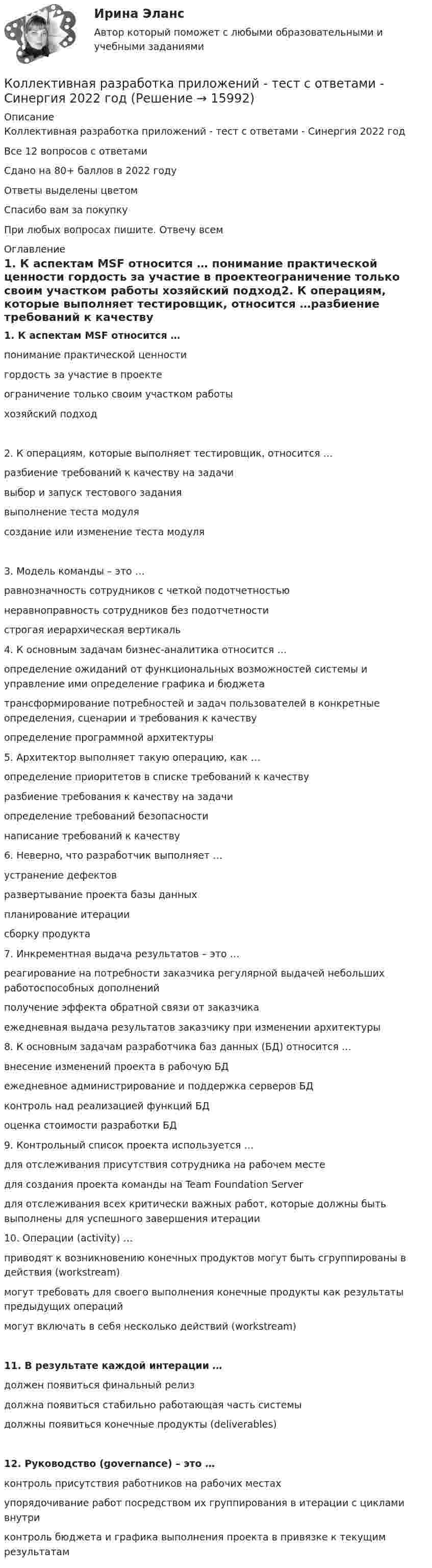     
          Описание
          Коллективная разработка приложений - тест с ответами - Синергия 2022 годВсе 12 вопросов с ответамиСдано на 80+ баллов в 2022 годуОтветы выделены цветомСпасибо вам за покупкуПри любых вопросах пишите. Отвечу всем 
          Оглавление
          1.     К аспектам MSF относится … понимание практической ценности гордость за участие в проектеограничение только своим участком работы хозяйский подход2.     К операциям, которые выполняет тестировщик, относится …разбиение требований к качеству на задачивыбор и запуск тестового заданиявыполнение теста модулясоздание или изменение теста модуля3.     Модель команды – это …равнозначность сотрудников с четкой подотчетностьюнеравноправность сотрудников без подотчетностистрогая иерархическая вертикаль 4.     К основным задачам бизнес-аналитика относится …определение ожиданий от функциональных возможностей системы и управление ими определение графика и бюджетатрансформирование потребностей и задач пользователей в конкретные определения, сценарии и требования к качествуопределение программной архитектуры 5.     Архитектор выполняет такую операцию, как …определение приоритетов в списке требований к качеству разбиение требования к качеству на задачиопределение требований безопасности написание требований к качеству 6.     Неверно, что разработчик выполняет …устранение дефектовразвертывание проекта базы данных планирование итерациисборку продукта 7.     Инкрементная выдача результатов – это …реагирование на потребности заказчика регулярной выдачей небольших работоспособных дополненийполучение эффекта обратной связи от заказчикаежедневная выдача результатов заказчику при изменении архитектуры 8.     К основным задачам разработчика баз данных (БД) относится …внесение изменений проекта в рабочую БДежедневное администрирование и поддержка серверов БД контроль над реализацией функций БДоценка стоимости разработки БД 9.     Контрольный список проекта используется …для отслеживания присутствия сотрудника на рабочем месте для создания проекта команды на Team Foundation Server для отслеживания всех критически важных работ, которые должны быть выполнены для успешного завершения итерации 10. Операции (activity) …приводят к возникновению конечных продуктов могут быть сгруппированы в действия (workstream)могут требовать для своего выполнения конечные продукты как результаты предыдущих операциймогут включать в себя несколько действий (workstream)11. В результате каждой интерации … должен появиться финальный релиздолжна появиться стабильно работающая часть системыдолжны появиться конечные продукты (deliverables)12. Руководство (governance) – это …контроль присутствия работников на рабочих местахупорядочивание работ посредством их группирования в итерации с циклами внутриконтроль бюджета и графика выполнения проекта в привязке к текущим результатам  
            
            
            Коллективная разработка приложений тест Синергия(все ответы✅80/100 баллов)Коллективная разработка приложений - тест с ответами - Синергия 2022 годКоллективный метод выбора альтернатив, основанный на простом голосовании, – это метод … Коллективный метод выбора альтернатив, основанный на ранжировании вариантов решений в зависимости от их предпочтений, – это метод … Коллекция весна лето  стремительно набирает оборотыКоллизионная норма: понятие и виды. Проблемы толкования и действия коллизионной нормы Что понимается под интерперсональными и интертемпоральными коллизиями? Какова их связь с коллизионными нормами, входящими в состав международного частного права?КОЛЛИЗИОННОЕ ПРАВО💯 Коллективная разработка приложений (ответы на тест Синергия / МОИ / МТИ / МосАП, сентябрь 2023)Коллективная разработка приложений (ответы на тест Синергия / МТИ / МОИ / МосАП)Коллективная разработка приложений СинергияКоллективная разработка приложений СИНЕРГИЯКоллективная разработка приложений. СИНЕРГИЯКоллективная разработка приложений Синергия 2023Коллективная разработка приложений (Синергия 2024)