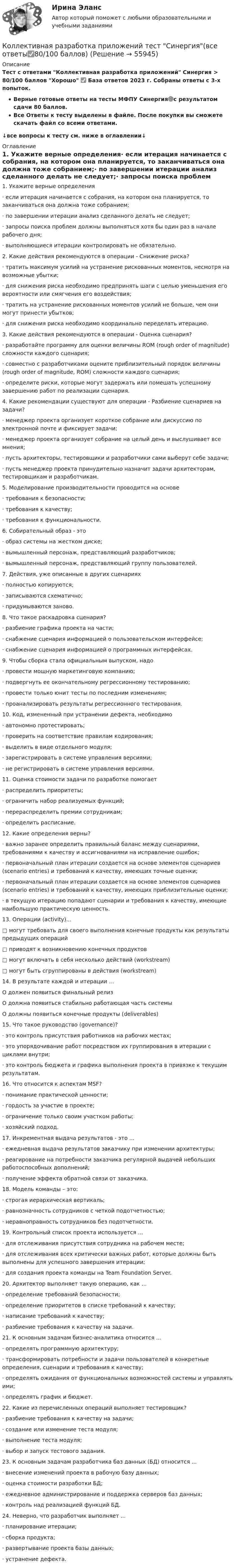     
            Описание
            Тест с ответами Коллективная разработка приложений Синергия > 80/100 баллов Хорошо ✅ База ответов 2023 г. Собраны ответы с 3-х попыток.Верные готовые ответы на тесты МФПУ Синергия🟢с результатом сдачи 80 баллов.Все Ответы к тесту выделены в файле. После покупки вы сможете скачать файл со всеми ответами.↓все вопросы к тесту см. ниже в оглавлении↓ 
            Оглавление
            1.       Укажите верные определения·     если итерация начинается с собрания, на котором она планируется, то заканчиваться она должна тоже собранием;·     по завершении итерации анализ сделанного делать не следует;·     запросы поиска проблем должны выполняться хотя бы один раз в начале рабочего дня;·     выполняющиеся итерации контролировать не обязательно. 2.       Какие действия рекомендуются в операции - Снижение риска?·     тратить максимум усилий на устранение рискованных моментов, несмотря на возможные убытки;·     для снижения риска необходимо предпринять шаги с целью уменьшения его вероятности или смягчения его воздействия;·     тратить на устранение рискованных моментов усилий не больше, чем они могут принести убытков;·     для снижения риска необходимо координально переделать итерацию. 3.       Какие действия рекомендуются в операции - Оценка сценария?·     разработайте программу для оценки величины ROM (rough order of magnitude) сложности каждого сценария;·     совместно с разработчиками оцените приблизительный порядок величины (rough order of magnitude, ROM) сложности каждого сценария;·     определите риски, которые могут задержать или помешать успешному завершению работ по реализации сценария. 4.       Какие рекомендации существуют для операции - Разбиение сценариев на задачи?·     менеджер проекта организует короткое собрание или дискуссию по электронной почте и фиксирует задачи;·     менеджер проекта организует собрание на целый день и выслушивает все мнения;·     пусть архитекторы, тестировщики и разработчики сами выберут себе задачи;·     пусть менеджер проекта принудительно назначит задачи архитекторам, тестировщикам и разработчикам. 5.       Моделирование производительности проводится на основе·     требования к безопасности;·     требования к качеству;·     требования к функциональности. 6.       Собирательный образ - это·     образ системы на жестком диске;·     вымышленный персонаж, представляющий разработчиков;·     вымышленный персонаж, представляющий группу пользователей. 7.       Действия, уже описанные в других сценариях·     полностью копируются;·     записываются схематично;·     придумываются заново. 8.       Что такое раскадровка сценария?·     разбиение графика проекта на части;·     снабжение сценария информацией о пользовательском интерфейсе;·     снабжение сценария информацией о программных интерфейсах. 9.       Чтобы сборка стала официальным выпуском, надо·     провести мощную маркетинговую компанию;·     подвергнуть ее окончательному регрессионному тестированию;·     провести только юнит тесты по последним изменениям;·     проанализировать результаты регрессионного тестирования. 10.  Код, измененный при устранении дефекта, необходимо·     автономно протестировать;·     проверить на соответствие правилам кодирования;·     выделить в виде отдельного модуля;·     зарегистрировать в системе управления версиями;·     не регистрировать в системе управления версиями. 11.  Оценка стоимости задачи по разработке помогает·     распределить приоритеты;·     ограничить набор реализуемых функций;·     перераспределить премии сотрудникам;·     определить расписание. 12.  Какие определения верны?·     важно заранее определить правильный баланс между сценариями, требованиями к качеству и ассигнованиями на исправление ошибок;·     первоначальный план итерации создается на основе элементов сценариев (scenario entries) и требований к качеству, имеющих точные оценки;·     первоначальный план итерации создается на основе элементов сценариев (scenario entries) и требований к качеству, имеющих приблизительные оценки;·     в текущую итерацию попадают сценарии и требования к качеству, имеющие наибольшую практическую ценность. 13.  Операции (activity)...□       могут требовать для своего выполнения конечные продукты как результаты предыдущих операций□       приводят к возникновению конечных продуктов□       могут включать в себя несколько действий (workstream)□       могут быть сгруппированы в действия (workstream) 14.  В результате каждой и итерации ...О должен появиться финальный релизО должна появиться стабильно работающая часть системыО должны появиться конечные продукты (deliverables) 15.  Что такое руководство (governance)?·     это контроль присутствия работников на рабочих местах;·     это упорядочивание работ посредством их группирования в итерации с циклами внутри;·     это контроль бюджета и графика выполнения проекта в привязке к текущим результатам. 16.  Что относится к аспектам MSF?·     понимание практической ценности;·     гордость за участие в проекте;·     ограничение только своим участком работы;·     хозяйский подход. 17.  Инкрементная выдача результатов - это ...·     ежедневная выдача результатов заказчику при изменении архитектуры;·     реагирование на потребности заказчика регулярной выдачей небольших работоспособных дополнений;·     получение эффекта обратной связи от заказчика. 18.  Модель команды – это:·     строгая иерархическая вертикаль;·     равнозначность сотрудников с четкой подотчетностью;·     неравноправность сотрудников без подотчетности. 19.  Контрольный список проекта используется ...·     для отслеживания присутствия сотрудника на рабочем месте;·     для отслеживания всех критически важных работ, которые должны быть выполнены для успешного завершения итерации;·     для создания проекта команды на Team Foundation Server. 20. Архитектор выполняет такую операцию, как ...·     определение требований безопасности;·     определение приоритетов в списке требований к качеству;·     написание требований к качеству;·     разбиение требования к качеству на задачи. 21.  К основным задачам бизнес-аналитика относится ...·     определять программную архитектуру;·     трансформировать потребности и задачи пользователей в конкретные определения, сценарии и требования к качеству;·     определять ожидания от функциональных возможностей системы и управлять ими;·     определять график и бюджет. 22.  Какие из перечисленных операций выполняет тестировщик?·     разбиение требования к качеству на задачи;·     создание или изменение теста модуля;·     выполнение теста модуля;·     выбор и запуск тестового задания. 23.  К основным задачам разработчика баз данных (БД) относится ... ·     внесение изменений проекта в рабочую базу данных;·     оценка стоимости разработки БД;·     ежедневное администрирование и поддержка серверов баз данных;·     контроль над реализацией функций БД. 24.  Неверно, что разработчик выполняет ...·     планирование итерации;·     сборка продукта;·     развертывание проекта базы данных;·     устранение дефекта.   
            
            
            Коллективная разработка приложений тест Синергия 2022Коллективная разработка приложений тест Синергия(все ответы✅80/100 баллов)Коллективная разработка приложений - тест с ответами - Синергия 2022 годКоллективный метод выбора альтернатив, основанный на простом голосовании, – это метод … Коллективный метод выбора альтернатив, основанный на ранжировании вариантов решений в зависимости от их предпочтений, – это метод … Коллекция весна лето  стремительно набирает оборотыКоллизионная норма: понятие и виды. Проблемы толкования и действия коллизионной нормы Что понимается под интерперсональными и интертемпоральными коллизиями? Какова их связь с коллизионными нормами, входящими в состав международного частного права?Коллективная разработка приложений Ответы на тест  Синергия МОИ МТИ💯 Коллективная разработка приложений (ответы на тест Синергия / МОИ / МТИ / МосАП, сентябрь 2023)Коллективная разработка приложений (ответы на тест Синергия / МТИ / МОИ / МосАП)Коллективная разработка приложений СинергияКоллективная разработка приложений СИНЕРГИЯКоллективная разработка приложений. СИНЕРГИЯКоллективная разработка приложений Синергия 2023