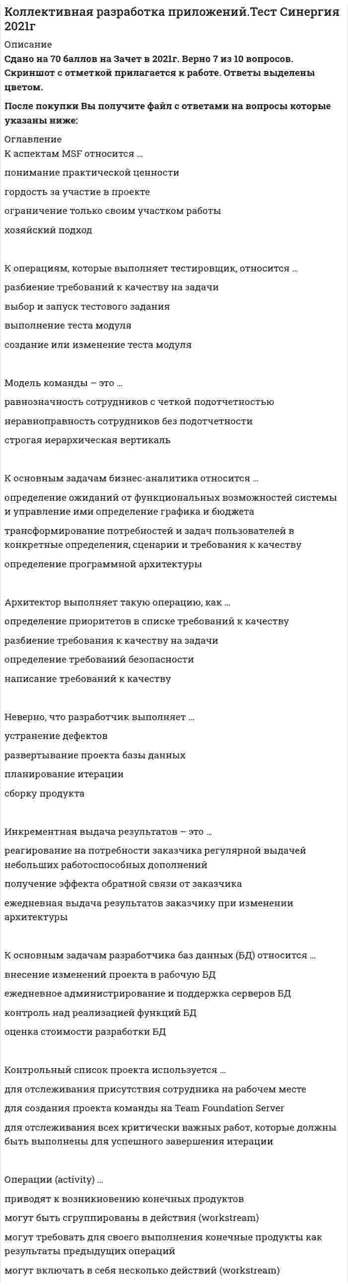    
          Описание
          12 вопросов с ответамиСдано на 77  баллов  ЗАЧЕТГод сдачи - 2020-2021.После покупки Вы получите файл с ответами на вопросы которые указаны ниже:﻿***(Если нужна помощь с другими предметами или сдачей тестов онлайн, пишите в личные сообщения) 
          Оглавление
          1. К основным задачам бизнес-аналитика относится … *определение ожиданий от функциональных возможностей системы и управление ими *определение графика и бюджета *трансформирование потребностей и задач пользователей в конкретные определения, сценарии и требования к качеству *определение программной архитектуры2. К операциям, которые выполняет тестировщик, относится … *разбиение требований к качеству на задачи *выбор и запуск тестового задания *выполнение теста модуля *создание или изменение теста модуля3. Инкрементная выдача результатов – это … *реагирование на потребности заказчика регулярной выдачей небольших работоспособных дополнений *получение эффекта обратной связи от заказчика *ежедневная выдача результатов заказчику при изменении архитектуры4. Неверно, что разработчик выполняет … *устранение дефектов *развертывание проекта базы данных *планирование итерации *сборку продукта5.Операции (activity) … *приводят к возникновению конечных продуктов *могут быть сгруппированы в действия (workstream) *могут требовать для своего выполнения конечные продукты как результаты предыдущих операций *могут включать в себя несколько действий (workstream)6. К основным задачам разработчика баз данных (БД) относится … *внесение изменений проекта в рабочую БД *ежедневное администрирование и поддержка серверов БД *контроль над реализацией функций БД *оценка стоимости разработки БД 7. Руководство (governance) – это … *контроль бюджета и графика выполнения проекта в привязке к текущим результатам *упорядочивание работ посредством их группирования в итерации с циклами внутри контроль *присутствия работников на рабочих местах8. Архитектор выполняет такую операцию, как … *определение приоритетов в списке требований к качеству *разбиение требования к качеству на задачи *определение требований безопасности *написание требований к качеству9. Модель команды – это … *равнозначность сотрудников с четкой подотчетностью *неравноправность сотрудников без подотчетности *строгая иерархическая вертикаль10. Контрольный список проекта используется … *для отслеживания присутствия сотрудника на рабочем месте *для создания проекта команды на Team Foundation Server *для отслеживания всех критически важных работ, которые должны быть выполнены для успешного завершения итерации11.  К аспектам MSF относится … *понимание практической ценности *гордость за участие в проекте ограничение только своим участком работы *хозяйский подход12. В результате каждой интерации … *должен появиться финальный релиз *должна появиться стабильно работающая часть системы *должны появиться конечные продукты (deliverables) 
            
            
            Коллективная разработка приложений (тест с ответами Синергия)Колонны торцевого фахверка в одноэтажных промзданиях воспринимают нагрузкиКольцо из сверхпроводника находится вблизи постоянного магнита и пронизывается магнитным потоком величиной Ф. Как изменится этот поток, если магнит убрать?Команда CIRCLE АВТОКАД имеет ___ (вставить) режимов построения окружности:Командная работа и лидерствоКомандная работа и Лидерство Командная работа и лидерство. (Лидерство). Тест с ответами Синергия.Колесо радиуса 0.5 м катится по плоскости без проскальзывания. При этом его центр движется согласно уравнениям xC =2t², yC=0,5 (м). Определить угловое ускорение колеса. Колесо радиуса 0.5 м катится по плоскости без проскальзывания. При этом его центр движется согласно уравнениям xC=2t2, yС=0,5 (м). Найти точку колеса с наибольшей скоростью и определить эту скорость в момент времени t=1c.Колесо радиуса R = 0,3 м катится без скольжения по горизонтальному рельсу. Центр колеса С движется по закону xC = 3t² + 2 (м). Найти угловую скорость колеса в момент времени t₁ = 1 с.Колесо радиуса R=0,7 м катится без скольжения по горизонтальному рельсу. Центр колеса С движется по закону xC=4t2-3t (м). Найти угловую скорость колеса в момент времени t1=3 (с).Колесо радиуса R = 2 (м) катится без скольжения по горизонтальному рельсу. Центр колеса движется по закону xC = 2t² + 3. Найти угловую скорость колеса в момент времени t₁ = 2 (с) .Количество неспаренных электронов в невозбуждённом состоянии у атома 16S (... 3s23p4)равно ...Количество точек пересечения прямой и поверхности :