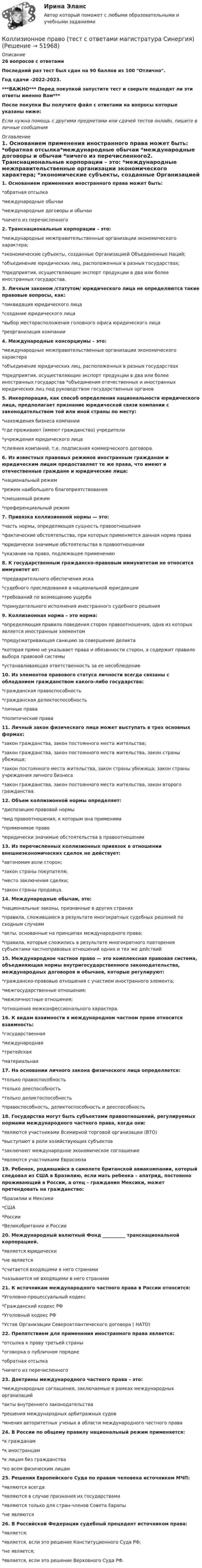     
            Описание
            26 вопросов с ответамиПоследний раз тест был сдан на 90 баллов из 100 Отлично.Год сдачи -2022-2023.***ВАЖНО*** Перед покупкой запустите тест и сверьте подходят ли эти ответы именно Вам***После покупки Вы получите файл с ответами на вопросы которые указаны ниже:Если нужна помощь с другими предметами или сдачей тестов онлайн, пишите в личные сообщения  
            Оглавление
            1. Основанием применения иностранного права может быть:  *обратная отсылка*международные обычаи *международные договоры и обычаи *ничего из перечисленного2. Транснациональные корпорации – это:  *международные межправительственные организации экономического характера; *экономические субъекты, созданные Организацией Объединенных Наций; *объединение юридических лиц, расположенных в разных государствах; *предприятия, осуществляющие экспорт продукции в два или более иностранных государства.3. Личным законом /статутом/ юридического лица не определяются такие правовые вопросы, как:*ликвидация юридического лица *создание юридического лица *выбор месторасположения головного офиса юридического лица *реорганизация компании4. Международные консорциумы – это:  *международные межправительственные организации экономического характера *объединение юридических лиц, расположенных в разных государствах *предприятия, осуществляющие экспорт продукции в два или более иностранных государства *объединения отечественных и иностранных юридических лиц под руководством государственных органов5. Инкорпорация, как способ определения национальности юридического лица, предполагает признание юридической связи компании с законодательством той или иной страны по месту:  *нахождения бизнеса компании *где проживают (имеют гражданство) учредители *учреждения юридического лица *слияния компаний, т.е. подписания коммерческого договора.6. Из известных правовых режимов иностранным гражданам и юридическим лицам предоставляет те же права, что имеют и отечественные граждане и юридические лица:  *национальный режим *режим наибольшего благоприятствования *смешанный режим *преференциальный режим7. Привязка коллизионной нормы — это:  *часть нормы, определяющая сущность правоотношения *фактические обстоятельства, при которых применяется данная норма права *юридически значимые обстоятельства в правоотношении *указание на право, подлежащее применению8. К государственным гражданско-правовым иммунитетам не относится иммунитет от:  *предварительного обеспечения иска *судебного преследования в национальной юрисдикции *требований по возмещению ущерба *принудительного исполнения иностранного судебного решения9. Коллизионная норма – это норма:  *определяющая правила поведения сторон правоотношения, одна из которых является иностранным элементом *предусматривающая санкцию за совершение деликта *которая прямо не указывает права и обязанности сторон, а содержит правило выбора правовой системы *устанавливающая ответственность за ее несоблюдение10. Из элементов правового статуса личности всегда связаны с обладанием гражданством какого-либо государства:  *гражданская правоспособность *гражданская деликтоспособность *личные права *политические права11. Личный закон физического лица может выступать в трех основных формах: *закон гражданства, закон постоянного места жительства; *закон гражданства, закон постоянного места жительства, закон страны убежища; *закон постоянного места жительства, закон страны убежища; закон страны учреждения личного бизнеса *закон гражданства, закон постоянного места жительства, закон второго гражданства.12. Объем коллизионной нормы определяет:  *диспозицию правовой нормы *вид правоотношения, к которым она применима *применимое право *юридически значимые обстоятельства в правоотношении13. Из перечисленных коллизионных привязок в отношении внешнеэкономических сделок не действует:  *автономия воли сторон; *закон страны покупателя; *место заключения сделки; *закон страны продавца.14. Международные обычаи, это:  *национальные законы, признанные в других странах *правила, сложившиеся в результате многократных судебных решений по сходным случаям *акты, основанные на принципах международного права; *правила, которые сложились в результате многократного повторения субъектами частноправовых отношений одних и тех же действий15. Международное частное право — это комплексная правовая система, объединяющая нормы внутригосударственного законодательства, международных договоров и обычаев, которые регулируют:  *гражданско-правовые отношения с участием иностранного элемента; *межгосударственные отношения; *межличностные отношения; *отношения межконфессионального характера.16. К видам взаимности в международном частном праве относится взаимность: *государственная *международная *третейская *материальная17. На основании личного закона физического лица определяется:  *только правоспособность *только дееспособность *только деликтоспособность *правоспособность, деликтоспособность и дееспособность18. Государства могут быть субъектами правоотношений, регулируемых нормами международного частного права, когда они:  *являются участниками Всемирной торговой организации (ВТО) *выступают в роли хозяйствующих субъектов *заключают международное экономическое соглашение *являются участниками Евросоюза19. Ребенок, родившийся в самолете британской авиакомпании, который следовал из США в Бразилию, если мать ребенка – апатрид, постоянно проживающий в России, а отец – гражданин Мексики, может претендовать на гражданство:  *Бразилии и Мексики *США *России  *Великобритании и России20. Международный валютный Фонд __________ транснациональной корпорацией.  *является юридически *не является *считается входящими в него странами *называется не входящими в него странами21. К источникам международного частного права в России относится:  *Уголовно-процессуальный кодекс *Гражданский кодекс РФ *Уголовный кодекс РФ *Устав Организации Североатлантического договора ( НАТО)22. Препятствием для применения иностранного права является:  *отсылка к праву третьей страны *оговорка о публичном порядке *обратная отсылка *ничего из перечисленного23. Доктрины международного частного права – это:  *международные соглашения, заключаемые в рамках международных организаций *акты внутреннего законодательства *решения международных арбитражных судов *мнения авторитетных ученых в области международного частного права24. В России по общему правилу национальный режим применяется:  *к гражданам *к иностранцам *к лицам без гражданства *ко всем физическим лицам25. Решения Европейского Суда по правам человека источником МЧП:  *являются всегда *являются в случае признания их государствами *являются только для стран-членов Совета Европы *не являются26. В Российской Федерации судебный прецедент источником права:  *является; *является, если это решение Конституционного Суда РФ; *не является; *является, если это решение Верховного Суда РФ. 
            
            
            Коллизионное право тест Синергия 2023 г. (все ответы✅80/100 баллов)Коллизионное право (тест с ответами магистратура Синергия)Коллоидная химия вариант 1Коллоидная химия, вариант 2Коллоидная химия, вариант 3Коллоидный раствор получен а результате реакции обмена при смешивании равных объемов растворов А и Б различных концентраций. Напишите формулу мицеллы золя и схему ее строения.Коллоидный раствор получен в результате реакции обмена при смешивании равных объемов растворов А и Б различных концентраций. Напишите формулу мицеллы золя и схему ее строения.Коллективная разработка приложений - тест с ответами - Синергия 2022 годКоллективный метод выбора альтернатив, основанный на простом голосовании, – это метод … Коллективный метод выбора альтернатив, основанный на ранжировании вариантов решений в зависимости от их предпочтений, – это метод … Коллекция весна лето  стремительно набирает оборотыКоллизионная норма: понятие и виды. Проблемы толкования и действия коллизионной нормы Что понимается под интерперсональными и интертемпоральными коллизиями? Какова их связь с коллизионными нормами, входящими в состав международного частного права?КОЛЛИЗИОННОЕ ПРАВО💯 Коллизионное право (ответы на тест Синергия / МОИ / МТИ / МосАП, октябрь 2023)